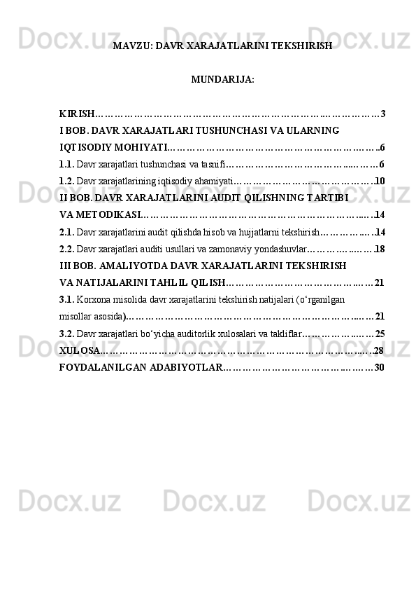 MAVZU:  DAVR XARAJATLARINI TEKSHIRISH
MUNDARIJA: 
KIRISH…………………………………………………………….………………3
I BOB. DAVR XARAJATLARI TUSHUNCHASI VA ULARNING 
IQTISODIY MOHIYATI………………………………………………….……..6
1.1.  Davr xarajatlari tushunchasi va tasnifi ………………………………...………6
1.2.  Davr xarajatlarining iqtisodiy ahamiyati ……………………………………..10
II BOB. DAVR XARAJATLARINI AUDIT QILISHNING TARTIBI
VA METODIKASI…………………………………………………………..…..14
2.1.  Davr xarajatlarini audit qilishda hisob va hujjatlarni tekshirish ………….…..14
2.2.  Davr xarajatlari auditi usullari va zamonaviy yondashuvlar ……….…..…….18
III BOB. AMALIYOTDA DAVR XARAJATLARINI TEKSHIRISH
VA NATIJALARINI TAHLIL QILISH………………………………….……21
3.1.  Korxona misolida davr xarajatlarini tekshirish natijalari (o‘rganilgan 
misollar asosida )……………………………………………………………..……21
3.2.  Davr xarajatlari bo‘yicha auditorlik xulosalari va takliflar ……………..……25
XULOSA……………………………………………………………………..…..28
FOYDALANILGAN ADABIYOTLAR……………………………….….……30 