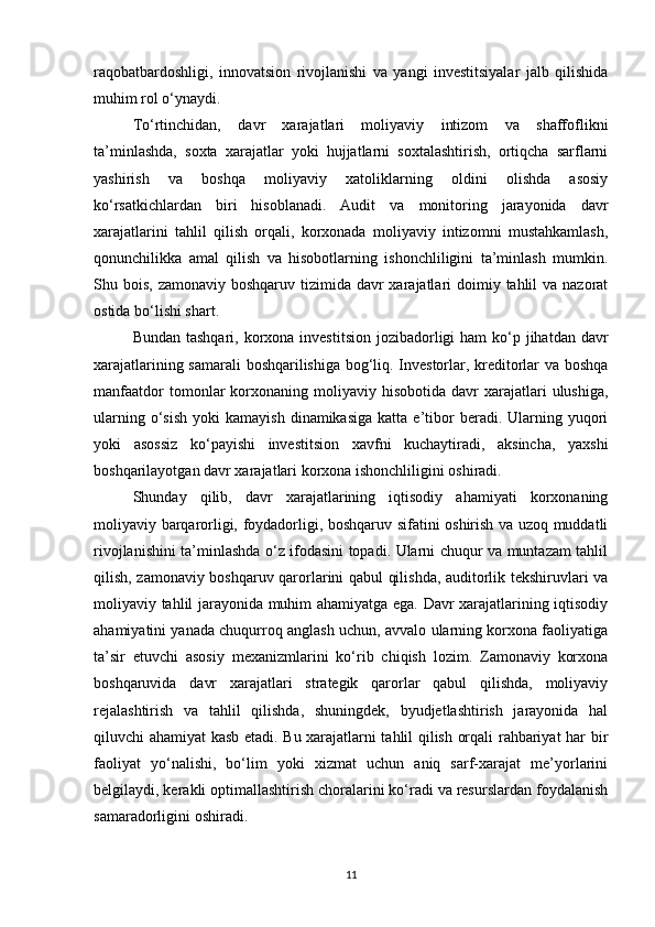 raqobatbardoshligi,   innovatsion   rivojlanishi   va   yangi   investitsiyalar   jalb   qilishida
muhim rol o‘ynaydi.
To‘rtinchidan,   davr   xarajatlari   moliyaviy   intizom   va   shaffoflikni
ta’minlashda,   soxta   xarajatlar   yoki   hujjatlarni   soxtalashtirish,   ortiqcha   sarflarni
yashirish   va   boshqa   moliyaviy   xatoliklarning   oldini   olishda   asosiy
ko‘rsatkichlardan   biri   hisoblanadi.   Audit   va   monitoring   jarayonida   davr
xarajatlarini   tahlil   qilish   orqali,   korxonada   moliyaviy   intizomni   mustahkamlash,
qonunchilikka   amal   qilish   va   hisobotlarning   ishonchliligini   ta’minlash   mumkin.
Shu bois, zamonaviy boshqaruv  tizimida  davr  xarajatlari  doimiy tahlil  va  nazorat
ostida bo‘lishi shart.
Bundan tashqari,  korxona investitsion  jozibadorligi  ham  ko‘p jihatdan davr
xarajatlarining samarali  boshqarilishiga bog‘liq. Investorlar, kreditorlar va boshqa
manfaatdor  tomonlar   korxonaning  moliyaviy  hisobotida   davr  xarajatlari   ulushiga,
ularning  o‘sish   yoki   kamayish  dinamikasiga  katta  e’tibor  beradi.  Ularning  yuqori
yoki   asossiz   ko‘payishi   investitsion   xavfni   kuchaytiradi,   aksincha,   yaxshi
boshqarilayotgan davr xarajatlari korxona ishonchliligini oshiradi.
Shunday   qilib,   davr   xarajatlarining   iqtisodiy   ahamiyati   korxonaning
moliyaviy barqarorligi, foydadorligi, boshqaruv sifatini oshirish va uzoq muddatli
rivojlanishini ta’minlashda o‘z ifodasini topadi. Ularni chuqur va muntazam tahlil
qilish, zamonaviy boshqaruv qarorlarini qabul qilishda, auditorlik tekshiruvlari va
moliyaviy tahlil jarayonida muhim ahamiyatga ega. Davr xarajatlarining iqtisodiy
ahamiyatini yanada chuqurroq anglash uchun, avvalo ularning korxona faoliyatiga
ta’sir   etuvchi   asosiy   mexanizmlarini   ko‘rib   chiqish   lozim.   Zamonaviy   korxona
boshqaruvida   davr   xarajatlari   strategik   qarorlar   qabul   qilishda,   moliyaviy
rejalashtirish   va   tahlil   qilishda,   shuningdek,   byudjetlashtirish   jarayonida   hal
qiluvchi ahamiyat kasb etadi. Bu xarajatlarni tahlil qilish orqali rahbariyat har bir
faoliyat   yo‘nalishi,   bo‘lim   yoki   xizmat   uchun   aniq   sarf-xarajat   me’yorlarini
belgilaydi, kerakli optimallashtirish choralarini ko‘radi va resurslardan foydalanish
samaradorligini oshiradi.
11