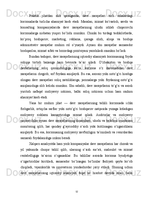 Praktik   jihatdan   olib   qaralganda,   davr   xarajatlari   turli   sohalardagi
korxonalarda   turlicha   ahamiyat   kasb   etadi.   Masalan,   xizmat   ko‘rsatish,   savdo   va
konsalting   kompaniyalarida   davr   xarajatlarining   ulushi   ishlab   chiqaruvchi
korxonalarga   nisbatan   yuqori   bo‘lishi   mumkin.   Chunki   bu   turdagi   tashkilotlarda,
ko‘proq   boshqaruv,   marketing,   reklama,   ijaraga   olish,   aloqa   va   boshqa
administrativ   xarajatlar   muhim   rol   o‘ynaydi.   Aynan   shu   xarajatlar   samarador
boshqarilsa, xizmat sifati va bozordagi pozitsiyani yaxshilash mumkin bo‘ladi.
Bundan tashqari, davr xarajatlarining iqtisodiy ahamiyati korxonaning foyda
soliqqa   tortish   bazasiga   ham   bevosita   ta’sir   qiladi.   O‘zbekiston   va   boshqa
davlatlarning   soliq   qonunchiligiga   ko‘ra,   korxona   o‘z   daromadidan   davr
xarajatlarini chegirib, sof foydani aniqlaydi. Bu esa, asossiz yoki noto‘g‘ri hisobga
olingan   davr   xarajatlari   soliq   xatoliklariga,   jarimalarga   yoki   foydaning   noto‘g‘ri
aniqlanishiga olib kelishi mumkin. Shu sababli, davr xarajatlarini to‘g‘ri va asosli
yuritish   nafaqat   moliyaviy   intizom,   balki   soliq   intizomi   uchun   ham   muhim
ahamiyat kasb etadi.
Yana   bir   muhim   jihat   —   davr   xarajatlarining   tahlili   korxonada   ichki
firibgarlik,   ortiqcha   sarflar   yoki   noto‘g‘ri   boshqaruv   natijasida   yuzaga   keladigan
moliyaviy   risklarni   kamaytirishga   xizmat   qiladi.   Auditorlar   va   moliyaviy
nazoratchilar aynan davr xarajatlarining dinamikasi, ulushi va tarkibini muntazam
monitoring   qilib,   har   qanday   g‘ayrioddiy   o‘sish   yoki   kutilmagan   o‘zgarishlarni
aniqlaydi. Bu esa, korxonaning moliyaviy xavfsizligini ta’minlash va resurslardan
samarali foydalanishga imkon beradi.
Xalqaro amaliyotda ham yirik kompaniyalar davr xarajatlarini har chorak va
yil   yakunida   chuqur   tahlil   qilib,   ularning   o‘sish   sur’ati,   mahsulot   va   xizmat
rentabelligiga   ta’sirini   o‘rganadilar.   Bu   tahlillar   asosida   korxona   byudjetiga
o‘zgartirishlar   kiritiladi,   samarador   bo‘lmagan   bo‘limlar   faoliyati   qayta   ko‘rib
chiqiladi,   tejamkorlik   va   innovatsion   yondashuvlar   joriy   etiladi.   Shuning   uchun
davr   xarajatlarining   iqtisodiy   ahamiyati   faqat   bir   hisobot   davrida   emas,   balki
12