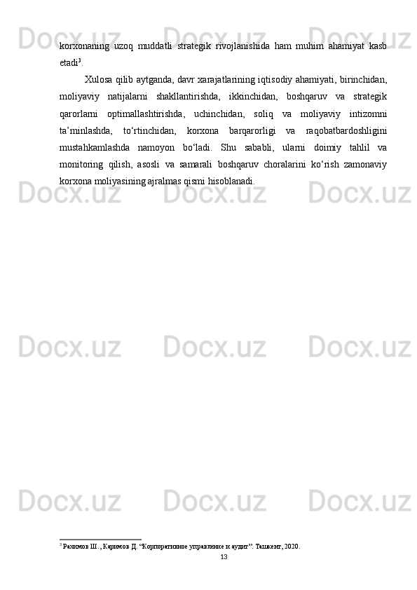 korxonaning   uzoq   muddatli   strategik   rivojlanishida   ham   muhim   ahamiyat   kasb
etadi 3
.
Xulosa qilib aytganda, davr xarajatlarining iqtisodiy ahamiyati, birinchidan,
moliyaviy   natijalarni   shakllantirishda,   ikkinchidan,   boshqaruv   va   strategik
qarorlarni   optimallashtirishda,   uchinchidan,   soliq   va   moliyaviy   intizomni
ta’minlashda,   to‘rtinchidan,   korxona   barqarorligi   va   raqobatbardoshligini
mustahkamlashda   namoyon   bo‘ladi.   Shu   sababli,   ularni   doimiy   tahlil   va
monitoring   qilish,   asosli   va   samarali   boshqaruv   choralarini   ko‘rish   zamonaviy
korxona moliyasining ajralmas qismi hisoblanadi.
3
  Рахимов Ш., Каримов Д. “Корпоративное управление и аудит”. Ташкент, 2020.
13