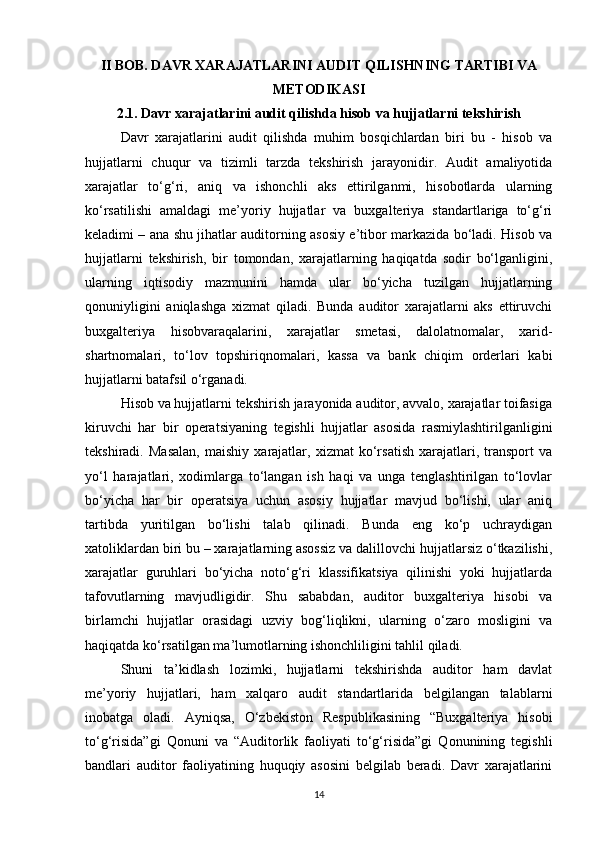 II BOB. DAVR XARAJATLARINI AUDIT QILISHNING TARTIBI VA
METODIKASI
2.1. Davr xarajatlarini audit qilishda hisob va hujjatlarni tekshirish
Davr   xarajatlarini   audit   qilishda   muhim   bosqichlardan   biri   bu   -   hisob   va
hujjatlarni   chuqur   va   tizimli   tarzda   tekshirish   jarayonidir.   Audit   amaliyotida
xarajatlar   to‘g‘ri,   aniq   va   ishonchli   aks   ettirilganmi,   hisobotlarda   ularning
ko‘rsatilishi   amaldagi   me’yoriy   hujjatlar   va   buxgalteriya   standartlariga   to‘g‘ri
keladimi – ana shu jihatlar auditorning asosiy e’tibor markazida bo‘ladi. Hisob va
hujjatlarni   tekshirish,   bir   tomondan,   xarajatlarning   haqiqatda   sodir   bo‘lganligini,
ularning   iqtisodiy   mazmunini   hamda   ular   bo‘yicha   tuzilgan   hujjatlarning
qonuniyligini   aniqlashga   xizmat   qiladi.   Bunda   auditor   xarajatlarni   aks   ettiruvchi
buxgalteriya   hisobvaraqalarini,   xarajatlar   smetasi,   dalolatnomalar,   xarid-
shartnomalari,   to‘lov   topshiriqnomalari,   kassa   va   bank   chiqim   orderlari   kabi
hujjatlarni batafsil o‘rganadi.
Hisob va hujjatlarni tekshirish jarayonida auditor, avvalo, xarajatlar toifasiga
kiruvchi   har   bir   operatsiyaning   tegishli   hujjatlar   asosida   rasmiylashtirilganligini
tekshiradi.   Masalan,   maishiy   xarajatlar,   xizmat   ko‘rsatish   xarajatlari,   transport   va
yo‘l   harajatlari,   xodimlarga   to‘langan   ish   haqi   va   unga   tenglashtirilgan   to‘lovlar
bo‘yicha   har   bir   operatsiya   uchun   asosiy   hujjatlar   mavjud   bo‘lishi,   ular   aniq
tartibda   yuritilgan   bo‘lishi   talab   qilinadi.   Bunda   eng   ko‘p   uchraydigan
xatoliklardan biri bu – xarajatlarning asossiz va dalillovchi hujjatlarsiz o‘tkazilishi,
xarajatlar   guruhlari   bo‘yicha   noto‘g‘ri   klassifikatsiya   qilinishi   yoki   hujjatlarda
tafovutlarning   mavjudligidir.   Shu   sababdan,   auditor   buxgalteriya   hisobi   va
birlamchi   hujjatlar   orasidagi   uzviy   bog‘liqlikni,   ularning   o‘zaro   mosligini   va
haqiqatda ko‘rsatilgan ma’lumotlarning ishonchliligini tahlil qiladi.
Shuni   ta’kidlash   lozimki,   hujjatlarni   tekshirishda   auditor   ham   davlat
me’yoriy   hujjatlari,   ham   xalqaro   audit   standartlarida   belgilangan   talablarni
inobatga   oladi.   Ayniqsa,   O‘zbekiston   Respublikasining   “Buxgalteriya   hisobi
to‘g‘risida”gi   Qonuni   va   “Auditorlik   faoliyati   to‘g‘risida”gi   Qonunining   tegishli
bandlari   auditor   faoliyatining   huquqiy   asosini   belgilab   beradi.   Davr   xarajatlarini
14