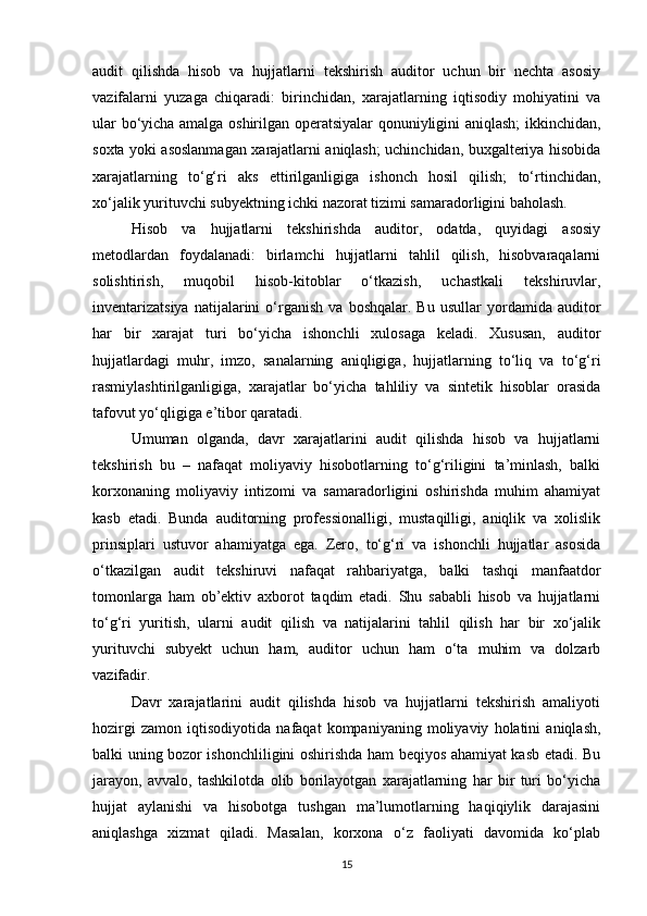 audit   qilishda   hisob   va   hujjatlarni   tekshirish   auditor   uchun   bir   nechta   asosiy
vazifalarni   yuzaga   chiqaradi:   birinchidan,   xarajatlarning   iqtisodiy   mohiyatini   va
ular bo‘yicha amalga oshirilgan operatsiyalar qonuniyligini aniqlash; ikkinchidan,
soxta yoki asoslanmagan xarajatlarni aniqlash; uchinchidan, buxgalteriya hisobida
xarajatlarning   to‘g‘ri   aks   ettirilganligiga   ishonch   hosil   qilish;   to‘rtinchidan,
xo‘jalik yurituvchi subyektning ichki nazorat tizimi samaradorligini baholash.
Hisob   va   hujjatlarni   tekshirishda   auditor,   odatda,   quyidagi   asosiy
metodlardan   foydalanadi:   birlamchi   hujjatlarni   tahlil   qilish,   hisobvaraqalarni
solishtirish,   muqobil   hisob-kitoblar   o‘tkazish,   uchastkali   tekshiruvlar,
inventarizatsiya   natijalarini   o‘rganish   va   boshqalar.   Bu   usullar   yordamida  auditor
har   bir   xarajat   turi   bo‘yicha   ishonchli   xulosaga   keladi.   Xususan,   auditor
hujjatlardagi   muhr,   imzo,   sanalarning   aniqligiga,   hujjatlarning   to‘liq   va   to‘g‘ri
rasmiylashtirilganligiga,   xarajatlar   bo‘yicha   tahliliy   va   sintetik   hisoblar   orasida
tafovut yo‘qligiga e’tibor qaratadi.
Umuman   olganda,   davr   xarajatlarini   audit   qilishda   hisob   va   hujjatlarni
tekshirish   bu   –   nafaqat   moliyaviy   hisobotlarning   to‘g‘riligini   ta’minlash,   balki
korxonaning   moliyaviy   intizomi   va   samaradorligini   oshirishda   muhim   ahamiyat
kasb   etadi.   Bunda   auditorning   professionalligi,   mustaqilligi,   aniqlik   va   xolislik
prinsiplari   ustuvor   ahamiyatga   ega.   Zero,   to‘g‘ri   va   ishonchli   hujjatlar   asosida
o‘tkazilgan   audit   tekshiruvi   nafaqat   rahbariyatga,   balki   tashqi   manfaatdor
tomonlarga   ham   ob’ektiv   axborot   taqdim   etadi.   Shu   sababli   hisob   va   hujjatlarni
to‘g‘ri   yuritish,   ularni   audit   qilish   va   natijalarini   tahlil   qilish   har   bir   xo‘jalik
yurituvchi   subyekt   uchun   ham,   auditor   uchun   ham   o‘ta   muhim   va   dolzarb
vazifadir.
Davr   xarajatlarini   audit   qilishda   hisob   va   hujjatlarni   tekshirish   amaliyoti
hozirgi   zamon   iqtisodiyotida   nafaqat   kompaniyaning   moliyaviy   holatini   aniqlash,
balki uning bozor ishonchliligini oshirishda ham beqiyos ahamiyat kasb etadi. Bu
jarayon,   avvalo,   tashkilotda   olib   borilayotgan   xarajatlarning   har   bir   turi   bo‘yicha
hujjat   aylanishi   va   hisobotga   tushgan   ma’lumotlarning   haqiqiylik   darajasini
aniqlashga   xizmat   qiladi.   Masalan,   korxona   o‘z   faoliyati   davomida   ko‘plab
15