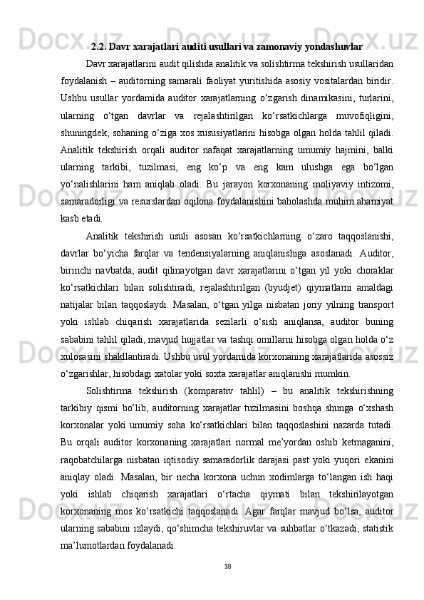 2.2. Davr xarajatlari auditi usullari va zamonaviy yondashuvlar
Davr xarajatlarini audit qilishda analitik va solishtirma tekshirish usullaridan
foydalanish  – auditorning samarali  faoliyat  yuritishida asosiy  vositalardan biridir.
Ushbu   usullar   yordamida   auditor   xarajatlarning   o‘zgarish   dinamikasini,   turlarini,
ularning   o‘tgan   davrlar   va   rejalashtirilgan   ko‘rsatkichlarga   muvofiqligini,
shuningdek, sohaning o‘ziga xos xususiyatlarini  hisobga olgan holda tahlil qiladi.
Analitik   tekshirish   orqali   auditor   nafaqat   xarajatlarning   umumiy   hajmini,   balki
ularning   tarkibi,   tuzilmasi,   eng   ko‘p   va   eng   kam   ulushga   ega   bo‘lgan
yo‘nalishlarini   ham   aniqlab   oladi.   Bu   jarayon   korxonaning   moliyaviy   intizomi,
samaradorligi va resurslardan oqilona foydalanishini baholashda muhim ahamiyat
kasb etadi.
Analitik   tekshirish   usuli   asosan   ko‘rsatkichlarning   o‘zaro   taqqoslanishi,
davrlar   bo‘yicha   farqlar   va   tendensiyalarning   aniqlanishiga   asoslanadi.   Auditor,
birinchi   navbatda,   audit   qilinayotgan   davr   xarajatlarini   o‘tgan   yil   yoki   choraklar
ko‘rsatkichlari   bilan   solishtiradi,   rejalashtirilgan   (byudjet)   qiymatlarni   amaldagi
natijalar   bilan   taqqoslaydi.   Masalan,   o‘tgan   yilga   nisbatan   joriy   yilning   transport
yoki   ishlab   chiqarish   xarajatlarida   sezilarli   o‘sish   aniqlansa,   auditor   buning
sababini tahlil qiladi, mavjud hujjatlar va tashqi omillarni hisobga olgan holda o‘z
xulosasini shakllantiradi. Ushbu usul yordamida korxonaning xarajatlarida asossiz
o‘zgarishlar, hisobdagi xatolar yoki soxta xarajatlar aniqlanishi mumkin.
Solishtirma   tekshirish   (komparativ   tahlil)   –   bu   analitik   tekshirishning
tarkibiy   qismi   bo‘lib,   auditorning   xarajatlar   tuzilmasini   boshqa   shunga   o‘xshash
korxonalar   yoki   umumiy   soha   ko‘rsatkichlari   bilan   taqqoslashini   nazarda   tutadi.
Bu   orqali   auditor   korxonaning   xarajatlari   normal   me’yordan   oshib   ketmaganini,
raqobatchilarga   nisbatan   iqtisodiy   samaradorlik   darajasi   past   yoki   yuqori   ekanini
aniqlay   oladi.   Masalan,   bir   necha   korxona   uchun   xodimlarga   to‘langan   ish   haqi
yoki   ishlab   chiqarish   xarajatlari   o‘rtacha   qiymati   bilan   tekshirilayotgan
korxonaning   mos   ko‘rsatkichi   taqqoslanadi.   Agar   farqlar   mavjud   bo‘lsa,   auditor
ularning sababini  izlaydi, qo‘shimcha tekshiruvlar va suhbatlar o‘tkazadi, statistik
ma’lumotlardan foydalanadi.
18