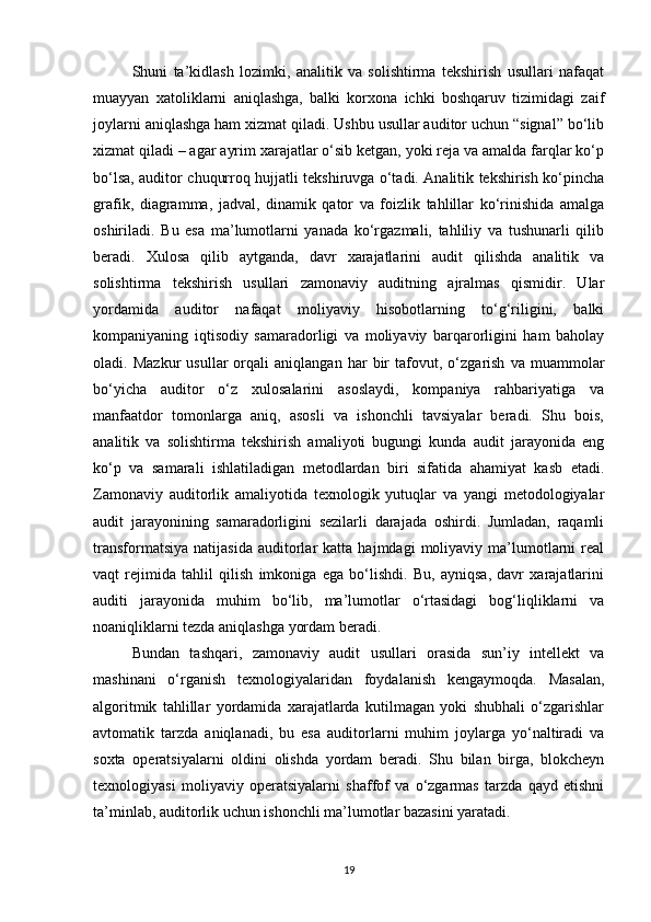 Shuni   ta’kidlash   lozimki,   analitik   va   solishtirma   tekshirish   usullari   nafaqat
muayyan   xatoliklarni   aniqlashga,   balki   korxona   ichki   boshqaruv   tizimidagi   zaif
joylarni aniqlashga ham xizmat qiladi. Ushbu usullar auditor uchun “signal” bo‘lib
xizmat qiladi – agar ayrim xarajatlar o‘sib ketgan, yoki reja va amalda farqlar ko‘p
bo‘lsa, auditor chuqurroq hujjatli tekshiruvga o‘tadi. Analitik tekshirish ko‘pincha
grafik,   diagramma,   jadval,   dinamik   qator   va   foizlik   tahlillar   ko‘rinishida   amalga
oshiriladi.   Bu   esa   ma’lumotlarni   yanada   ko‘rgazmali,   tahliliy   va   tushunarli   qilib
beradi.   Xulosa   qilib   aytganda,   davr   xarajatlarini   audit   qilishda   analitik   va
solishtirma   tekshirish   usullari   zamonaviy   auditning   ajralmas   qismidir.   Ular
yordamida   auditor   nafaqat   moliyaviy   hisobotlarning   to‘g‘riligini,   balki
kompaniyaning   iqtisodiy   samaradorligi   va   moliyaviy   barqarorligini   ham   baholay
oladi.   Mazkur   usullar   orqali   aniqlangan   har   bir   tafovut,   o‘zgarish   va   muammolar
bo‘yicha   auditor   o‘z   xulosalarini   asoslaydi,   kompaniya   rahbariyatiga   va
manfaatdor   tomonlarga   aniq,   asosli   va   ishonchli   tavsiyalar   beradi.   Shu   bois,
analitik   va   solishtirma   tekshirish   amaliyoti   bugungi   kunda   audit   jarayonida   eng
ko‘p   va   samarali   ishlatiladigan   metodlardan   biri   sifatida   ahamiyat   kasb   etadi.
Zamonaviy   auditorlik   amaliyotida   texnologik   yutuqlar   va   yangi   metodologiyalar
audit   jarayonining   samaradorligini   sezilarli   darajada   oshirdi.   Jumladan,   raqamli
transformatsiya   natijasida   auditorlar   katta   hajmdagi   moliyaviy   ma’lumotlarni   real
vaqt   rejimida   tahlil   qilish   imkoniga   ega   bo‘lishdi.   Bu,   ayniqsa,   davr   xarajatlarini
auditi   jarayonida   muhim   bo‘lib,   ma’lumotlar   o‘rtasidagi   bog‘liqliklarni   va
noaniqliklarni tezda aniqlashga yordam beradi.
Bundan   tashqari,   zamonaviy   audit   usullari   orasida   sun’iy   intellekt   va
mashinani   o‘rganish   texnologiyalaridan   foydalanish   kengaymoqda.   Masalan,
algoritmik   tahlillar   yordamida   xarajatlarda   kutilmagan   yoki   shubhali   o‘zgarishlar
avtomatik   tarzda   aniqlanadi,   bu   esa   auditorlarni   muhim   joylarga   yo‘naltiradi   va
soxta   operatsiyalarni   oldini   olishda   yordam   beradi.   Shu   bilan   birga,   blokcheyn
texnologiyasi   moliyaviy   operatsiyalarni   shaffof   va   o‘zgarmas   tarzda   qayd   etishni
ta’minlab, auditorlik uchun ishonchli ma’lumotlar bazasini yaratadi.
19 