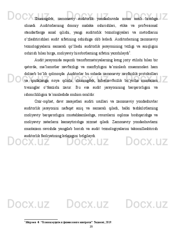 Shuningdek,   zamonaviy   auditorlik   yondashuvida   inson   omili   hisobga
olinadi.   Auditorlarning   doimiy   malaka   oshirishlari,   etika   va   professional
standartlarga   amal   qilishi,   yangi   auditorlik   texnologiyalari   va   metodlarini
o‘zlashtirishlari   audit   sifatining   oshishiga   olib   keladi.   Auditorlarning   zamonaviy
texnologiyalarni   samarali   qo‘llashi   auditorlik   jarayonining   tezligi   va   aniqligini
oshirish bilan birga, moliyaviy hisobotlarning sifatini yaxshilaydi 5
.
Audit jarayonida raqamli transformatsiyalarning keng joriy etilishi bilan bir
qatorda,   ma’lumotlar   xavfsizligi   va   maxfiyligini   ta’minlash   muammolari   ham
dolzarb bo‘lib qolmoqda. Auditorlar bu sohada zamonaviy xavfsizlik protokollari
va   qoidalariga   rioya   qilishi,   shuningdek,   kiberxavfsizlik   bo‘yicha   muntazam
treninglar   o‘tkazishi   zarur.   Bu   esa   audit   jarayonining   barqarorligini   va
ishonchliligini ta’minlashda muhim omildir.
Oxir-oqibat,   davr   xarajatlari   auditi   usullari   va   zamonaviy   yondashuvlar
auditorlik   jarayonini   nafaqat   aniq   va   samarali   qiladi,   balki   tashkilotlarning
moliyaviy   barqarorligini   mustahkamlashga,   resurslarni   oqilona   boshqarishga   va
moliyaviy   xatarlarni   kamaytirishga   xizmat   qiladi.   Zamonaviy   yondashuvlarni
muntazam   ravishda   yangilab   borish   va   audit   texnologiyalarini   takomillashtirish
auditorlik faoliyatining kelajagini belgilaydi.
5
  Мирзаев Ф. “Основы аудита и финансового контроля”. Ташкент, 2019.
20
