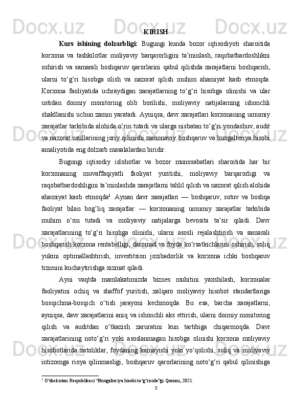 KIRISH
Kurs   ishining   dolzarbligi:   Bugungi   kunda   bozor   iqtisodiyoti   sharoitida
korxona   va   tashkilotlar   moliyaviy   barqarorligini   ta’minlash,   raqobatbardoshlikni
oshirish   va   samarali   boshqaruv   qarorlarini   qabul   qilishda   xarajatlarni   boshqarish,
ularni   to‘g‘ri   hisobga   olish   va   nazorat   qilish   muhim   ahamiyat   kasb   etmoqda.
Korxona   faoliyatida   uchraydigan   xarajatlarning   to‘g‘ri   hisobga   olinishi   va   ular
ustidan   doimiy   monitoring   olib   borilishi,   moliyaviy   natijalarning   ishonchli
shakllanishi uchun zamin yaratadi. Ayniqsa, davr xarajatlari korxonaning umumiy
xarajatlar tarkibida alohida o‘rin tutadi va ularga nisbatan to‘g‘ri yondashuv, audit
va nazorat usullarining joriy qilinishi zamonaviy boshqaruv va buxgalteriya hisobi
amaliyotida eng dolzarb masalalardan biridir.
Bugungi   iqtisodiy   islohotlar   va   bozor   munosabatlari   sharoitida   har   bir
korxonaning   muvaffaqiyatli   faoliyat   yuritishi,   moliyaviy   barqarorligi   va
raqobatbardoshligini ta’minlashda xarajatlarni tahlil qilish va nazorat qilish alohida
ahamiyat   kasb   etmoqda 1
.   Aynan   davr   xarajatlari   —   boshqaruv,   sotuv   va   boshqa
faoliyat   bilan   bog‘liq   xarajatlar   —   korxonaning   umumiy   xarajatlar   tarkibida
muhim   o‘rin   tutadi   va   moliyaviy   natijalarga   bevosita   ta’sir   qiladi.   Davr
xarajatlarining   to‘g‘ri   hisobga   olinishi,   ularni   asosli   rejalashtirish   va   samarali
boshqarish korxona rentabelligi, daromad va foyda ko‘rsatkichlarini oshirish, soliq
yukini   optimallashtirish,   investitsion   jozibadorlik   va   korxona   ichki   boshqaruv
tizimini kuchaytirishga xizmat qiladi.
Ayni   vaqtda   mamlakatimizda   biznes   muhitini   yaxshilash,   korxonalar
faoliyatini   ochiq   va   shaffof   yuritish,   xalqaro   moliyaviy   hisobot   standartlariga
bosqichma-bosqich   o‘tish   jarayoni   kechmoqda.   Bu   esa,   barcha   xarajatlarni,
ayniqsa, davr xarajatlarini aniq va ishonchli aks ettirish, ularni doimiy monitoring
qilish   va   auditdan   o‘tkazish   zaruratini   kun   tartibiga   chiqarmoqda.   Davr
xarajatlarining   noto‘g‘ri   yoki   asoslanmagan   hisobga   olinishi   korxona   moliyaviy
hisobotlarida   xatoliklar,   foydaning   kamayishi   yoki   yo‘qolishi,   soliq   va   moliyaviy
intizomga   rioya   qilinmasligi,   boshqaruv   qarorlarining   noto‘g‘ri   qabul   qilinishiga
1
 O‘zbekiston Respublikasi “Buxgalteriya hisobi to‘g‘risida”gi Qonuni, 2021.
3