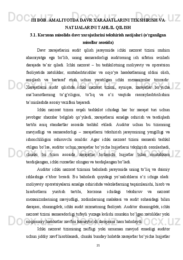 III BOB. AMALIYOTDA DAVR XARAJATLARINI TEKSHIRISH VA
NATIJALARINI TAHLIL QILISH
3.1. Korxona misolida davr xarajatlarini tekshirish natijalari (o‘rganilgan
misollar asosida)
Davr   xarajatlarini   audit   qilish   jarayonida   ichki   nazorat   tizimi   muhim
ahamiyatga   ega   bo‘lib,   uning   samaradorligi   auditorning   ish   sifatini   sezilarli
darajada   ta’sir   qiladi.   Ichki   nazorat   –   bu   tashkilotning   moliyaviy   va   operatsion
faoliyatida   xatoliklar,   soxtalashtirishlar   va   nojo‘ya   harakatlarning   oldini   olish,
aniqlash   va   bartaraf   etish   uchun   yaratilgan   ichki   mexanizmlar   tizimidir.
Xarajatlarni   audit   qilishda   ichki   nazorat   tizimi,   ayniqsa,   xarajatlar   bo‘yicha
ma’lumotlarning   to‘g‘riligini,   to‘liq   va   o‘z   vaqtida   rasmiylashtirilishini
ta’minlashda asosiy vazifani bajaradi.
Ichki   nazorat   tizimi   orqali   tashkilot   ichidagi   har   bir   xarajat   turi   uchun
javobgar   shaxslar   belgilab   qo‘yiladi,   xarajatlarni   amalga   oshirish   va   tasdiqlash
tartibi   aniq   standartlar   asosida   tashkil   etiladi.   Auditor   uchun   bu   tizimning
mavjudligi   va   samaradorligi   –   xarajatlarni   tekshirish   jarayonining   yengilligi   va
ishonchliligini   oshiruvchi   omildir.   Agar   ichki   nazorat   tizimi   samarali   tashkil
etilgan bo‘lsa, auditor uchun xarajatlar bo‘yicha hujjatlarni tekshirish osonlashadi,
chunki   bu   tizim   asosida   xarajatlar   birlamchi   hujjatlar   bilan   mustahkam
tasdiqlangan, ichki ruxsatlar olingan va tasdiqlangan bo‘ladi.
Auditor   ichki   nazorat   tizimini   baholash   jarayonida   uning   to‘liq   va   doimiy
ishlashiga   e’tibor   beradi.   Bu   baholash   quyidagi   yo‘nalishlarni   o‘z   ichiga   oladi:
moliyaviy operatsiyalarni amalga oshirishda vakolatlarning taqsimlanishi, hisob va
hisobotlarni   yuritish   tartibi,   korxona   ichidagi   tekshiruv   va   nazorat
mexanizmlarining   mavjudligi,   xodimlarning   malakasi   va   audit   sohasidagi   bilim
darajasi,  shuningdek,   ichki   audit   xizmatining  faoliyati.  Auditor   shuningdek,  ichki
nazorat tizimi samaradorligi tufayli yuzaga kelishi mumkin bo‘lgan xatoliklar yoki
noqonuniy harakatlar xavfini kamaytirish darajasini ham baholaydi.
Ichki   nazorat   tizimining   zaifligi   yoki   umuman   mavjud   emasligi   auditor
uchun jiddiy xavf hisoblanadi, chunki bunday holatda xarajatlar bo‘yicha hujjatlar
21