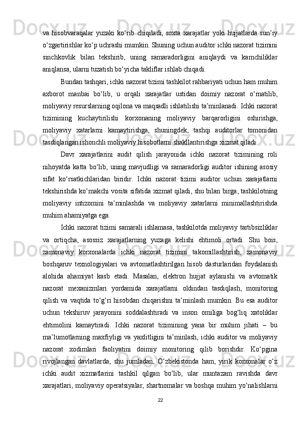 va   hisobvaraqalar   yuzaki   ko‘rib   chiqiladi,   soxta   xarajatlar   yoki   hujjatlarda   sun’iy
o‘zgartirishlar ko‘p uchrashi mumkin. Shuning uchun auditor ichki nazorat tizimini
sinchkovlik   bilan   tekshirib,   uning   samaradorligini   aniqlaydi   va   kamchiliklar
aniqlansa, ularni tuzatish bo‘yicha takliflar ishlab chiqadi.
Bundan tashqari, ichki nazorat tizimi tashkilot rahbariyati uchun ham muhim
axborot   manbai   bo‘lib,   u   orqali   xarajatlar   ustidan   doimiy   nazorat   o‘rnatilib,
moliyaviy resurslarning oqilona va maqsadli ishlatilishi ta’minlanadi. Ichki nazorat
tizimining   kuchaytirilishi   korxonaning   moliyaviy   barqarorligini   oshirishga,
moliyaviy   xatarlarni   kamaytirishga,   shuningdek,   tashqi   auditorlar   tomonidan
tasdiqlangan ishonchli moliyaviy hisobotlarni shakllantirishga xizmat qiladi.
Davr   xarajatlarini   audit   qilish   jarayonida   ichki   nazorat   tizimining   roli
nihoyatda  katta   bo‘lib,  uning  mavjudligi   va  samaradorligi   auditor   ishining   asosiy
sifat   ko‘rsatkichlaridan   biridir.   Ichki   nazorat   tizimi   auditor   uchun   xarajatlarni
tekshirishda ko‘makchi vosita sifatida xizmat qiladi, shu bilan birga, tashkilotning
moliyaviy   intizomini   ta’minlashda   va   moliyaviy   xatarlarni   minimallashtirishda
muhim ahamiyatga ega.
Ichki nazorat tizimi samarali ishlamasa, tashkilotda moliyaviy tartibsizliklar
va   ortiqcha,   asossiz   xarajatlarning   yuzaga   kelishi   ehtimoli   ortadi.   Shu   bois,
zamonaviy   korxonalarda   ichki   nazorat   tizimini   takomillashtirish,   zamonaviy
boshqaruv   texnologiyalari   va   avtomatlashtirilgan   hisob   dasturlaridan   foydalanish
alohida   ahamiyat   kasb   etadi.   Masalan,   elektron   hujjat   aylanishi   va   avtomatik
nazorat   mexanizmlari   yordamida   xarajatlarni   oldindan   tasdiqlash,   monitoring
qilish   va  vaqtida   to‘g‘ri   hisobdan   chiqarishni   ta’minlash   mumkin.   Bu  esa   auditor
uchun   tekshiruv   jarayonini   soddalashtiradi   va   inson   omiliga   bog‘liq   xatoliklar
ehtimolini   kamaytiradi.   Ichki   nazorat   tizimining   yana   bir   muhim   jihati   –   bu
ma’lumotlarning  maxfiyligi   va   yaxlitligini   ta’minlash,   ichki   auditor   va   moliyaviy
nazorat   xodimlari   faoliyatini   doimiy   monitoring   qilib   borishdir.   Ko‘pgina
rivojlangan   davlatlarda,   shu   jumladan,   O‘zbekistonda   ham,   yirik   korxonalar   o‘z
ichki   audit   xizmatlarini   tashkil   qilgan   bo‘lib,   ular   muntazam   ravishda   davr
xarajatlari, moliyaviy operatsiyalar, shartnomalar va boshqa muhim yo‘nalishlarni
22