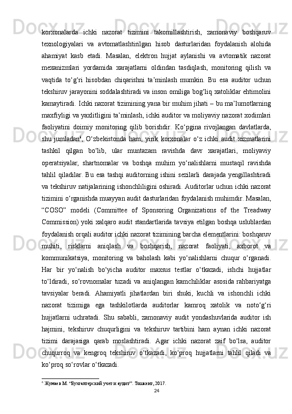 korxonalarda   ichki   nazorat   tizimini   takomillashtirish,   zamonaviy   boshqaruv
texnologiyalari   va   avtomatlashtirilgan   hisob   dasturlaridan   foydalanish   alohida
ahamiyat   kasb   etadi.   Masalan,   elektron   hujjat   aylanishi   va   avtomatik   nazorat
mexanizmlari   yordamida   xarajatlarni   oldindan   tasdiqlash,   monitoring   qilish   va
vaqtida   to‘g‘ri   hisobdan   chiqarishni   ta’minlash   mumkin.   Bu   esa   auditor   uchun
tekshiruv jarayonini soddalashtiradi va inson omiliga bog‘liq xatoliklar ehtimolini
kamaytiradi. Ichki nazorat tizimining yana bir muhim jihati – bu ma’lumotlarning
maxfiyligi va yaxlitligini ta’minlash, ichki auditor va moliyaviy nazorat xodimlari
faoliyatini   doimiy   monitoring   qilib   borishdir.   Ko‘pgina   rivojlangan   davlatlarda,
shu   jumladan 6
,   O‘zbekistonda   ham,   yirik   korxonalar   o‘z   ichki   audit   xizmatlarini
tashkil   qilgan   bo‘lib,   ular   muntazam   ravishda   davr   xarajatlari,   moliyaviy
operatsiyalar,   shartnomalar   va   boshqa   muhim   yo‘nalishlarni   mustaqil   ravishda
tahlil   qiladilar.   Bu   esa   tashqi   auditorning   ishini   sezilarli   darajada   yengillashtiradi
va tekshiruv natijalarining ishonchliligini oshiradi. Auditorlar uchun ichki nazorat
tizimini o‘rganishda muayyan audit dasturlaridan foydalanish muhimdir. Masalan,
“COSO”   modeli   (Committee   of   Sponsoring   Organizations   of   the   Treadway
Commission)  yoki  xalqaro audit  standartlarida tavsiya etilgan boshqa uslublardan
foydalanish orqali auditor ichki nazorat tizimining barcha elementlarini: boshqaruv
muhiti,   risklarni   aniqlash   va   boshqarish,   nazorat   faoliyati,   axborot   va
kommunikatsiya,   monitoring   va   baholash   kabi   yo‘nalishlarni   chuqur   o‘rganadi.
Har   bir   yo‘nalish   bo‘yicha   auditor   maxsus   testlar   o‘tkazadi,   ishchi   hujjatlar
to‘ldiradi,   so‘rovnomalar   tuzadi   va   aniqlangan   kamchiliklar   asosida   rahbariyatga
tavsiyalar   beradi.   Ahamiyatli   jihatlardan   biri   shuki,   kuchli   va   ishonchli   ichki
nazorat   tizimiga   ega   tashkilotlarda   auditorlar   kamroq   xatolik   va   noto‘g‘ri
hujjatlarni   uchratadi.   Shu   sababli,   zamonaviy   audit   yondashuvlarida   auditor   ish
hajmini,   tekshiruv   chuqurligini   va   tekshiruv   tartibini   ham   aynan   ichki   nazorat
tizimi   darajasiga   qarab   moslashtiradi.   Agar   ichki   nazorat   zaif   bo‘lsa,   auditor
chuqurroq   va   kengroq   tekshiruv   o‘tkazadi,   ko‘proq   hujjatlarni   tahlil   qiladi   va
ko‘proq so‘rovlar o‘tkazadi.
6
 Жумаев М. “Бухгалтерский учет и аудит”. Тошкент, 2017.
24