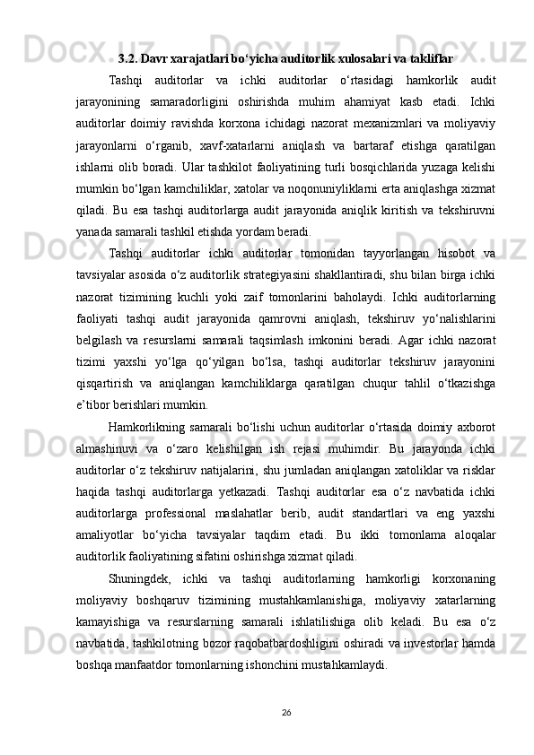 3.2. Davr xarajatlari bo‘yicha auditorlik xulosalari va takliflar
Tashqi   auditorlar   va   ichki   auditorlar   o‘rtasidagi   hamkorlik   audit
jarayonining   samaradorligini   oshirishda   muhim   ahamiyat   kasb   etadi.   Ichki
auditorlar   doimiy   ravishda   korxona   ichidagi   nazorat   mexanizmlari   va   moliyaviy
jarayonlarni   o‘rganib,   xavf-xatarlarni   aniqlash   va   bartaraf   etishga   qaratilgan
ishlarni  olib boradi. Ular  tashkilot  faoliyatining turli  bosqichlarida  yuzaga kelishi
mumkin bo‘lgan kamchiliklar, xatolar va noqonuniyliklarni erta aniqlashga xizmat
qiladi.   Bu   esa   tashqi   auditorlarga   audit   jarayonida   aniqlik   kiritish   va   tekshiruvni
yanada samarali tashkil etishda yordam beradi.
Tashqi   auditorlar   ichki   auditorlar   tomonidan   tayyorlangan   hisobot   va
tavsiyalar asosida o‘z auditorlik strategiyasini shakllantiradi, shu bilan birga ichki
nazorat   tizimining   kuchli   yoki   zaif   tomonlarini   baholaydi.   Ichki   auditorlarning
faoliyati   tashqi   audit   jarayonida   qamrovni   aniqlash,   tekshiruv   yo‘nalishlarini
belgilash   va   resurslarni   samarali   taqsimlash   imkonini   beradi.   Agar   ichki   nazorat
tizimi   yaxshi   yo‘lga   qo‘yilgan   bo‘lsa,   tashqi   auditorlar   tekshiruv   jarayonini
qisqartirish   va   aniqlangan   kamchiliklarga   qaratilgan   chuqur   tahlil   o‘tkazishga
e’tibor berishlari mumkin.
Hamkorlikning   samarali   bo‘lishi   uchun   auditorlar   o‘rtasida   doimiy   axborot
almashinuvi   va   o‘zaro   kelishilgan   ish   rejasi   muhimdir.   Bu   jarayonda   ichki
auditorlar  o‘z tekshiruv natijalarini, shu jumladan aniqlangan xatoliklar va risklar
haqida   tashqi   auditorlarga   yetkazadi.   Tashqi   auditorlar   esa   o‘z   navbatida   ichki
auditorlarga   professional   maslahatlar   berib,   audit   standartlari   va   eng   yaxshi
amaliyotlar   bo‘yicha   tavsiyalar   taqdim   etadi.   Bu   ikki   tomonlama   aloqalar
auditorlik faoliyatining sifatini oshirishga xizmat qiladi.
Shuningdek,   ichki   va   tashqi   auditorlarning   hamkorligi   korxonaning
moliyaviy   boshqaruv   tizimining   mustahkamlanishiga,   moliyaviy   xatarlarning
kamayishiga   va   resurslarning   samarali   ishlatilishiga   olib   keladi.   Bu   esa   o‘z
navbatida, tashkilotning bozor raqobatbardoshligini oshiradi va investorlar hamda
boshqa manfaatdor tomonlarning ishonchini mustahkamlaydi.
26