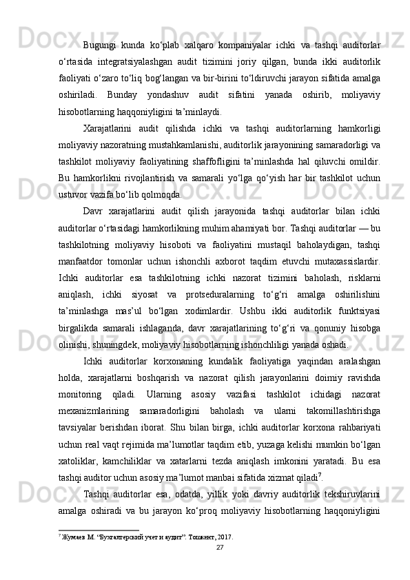 Bugungi   kunda   ko‘plab   xalqaro   kompaniyalar   ichki   va   tashqi   auditorlar
o‘rtasida   integratsiyalashgan   audit   tizimini   joriy   qilgan,   bunda   ikki   auditorlik
faoliyati o‘zaro to‘liq bog‘langan va bir-birini to‘ldiruvchi jarayon sifatida amalga
oshiriladi.   Bunday   yondashuv   audit   sifatini   yanada   oshirib,   moliyaviy
hisobotlarning haqqoniyligini ta’minlaydi.
Xarajatlarini   audit   qilishda   ichki   va   tashqi   auditorlarning   hamkorligi
moliyaviy nazoratning mustahkamlanishi, auditorlik jarayonining samaradorligi va
tashkilot   moliyaviy   faoliyatining   shaffofligini   ta’minlashda   hal   qiluvchi   omildir.
Bu   hamkorlikni   rivojlantirish   va   samarali   yo‘lga   qo‘yish   har   bir   tashkilot   uchun
ustuvor vazifa bo‘lib qolmoqda.
Davr   xarajatlarini   audit   qilish   jarayonida   tashqi   auditorlar   bilan   ichki
auditorlar o‘rtasidagi hamkorlikning muhim ahamiyati bor. Tashqi auditorlar — bu
tashkilotning   moliyaviy   hisoboti   va   faoliyatini   mustaqil   baholaydigan,   tashqi
manfaatdor   tomonlar   uchun   ishonchli   axborot   taqdim   etuvchi   mutaxassislardir.
Ichki   auditorlar   esa   tashkilotning   ichki   nazorat   tizimini   baholash,   risklarni
aniqlash,   ichki   siyosat   va   protseduralarning   to‘g‘ri   amalga   oshirilishini
ta’minlashga   mas’ul   bo‘lgan   xodimlardir.   Ushbu   ikki   auditorlik   funktsiyasi
birgalikda   samarali   ishlaganda,   davr   xarajatlarining   to‘g‘ri   va   qonuniy   hisobga
olinishi, shuningdek, moliyaviy hisobotlarning ishonchliligi yanada oshadi.
Ichki   auditorlar   korxonaning   kundalik   faoliyatiga   yaqindan   aralashgan
holda,   xarajatlarni   boshqarish   va   nazorat   qilish   jarayonlarini   doimiy   ravishda
monitoring   qiladi.   Ularning   asosiy   vazifasi   tashkilot   ichidagi   nazorat
mexanizmlarining   samaradorligini   baholash   va   ularni   takomillashtirishga
tavsiyalar   berishdan   iborat.   Shu   bilan   birga,   ichki   auditorlar   korxona   rahbariyati
uchun real vaqt rejimida ma’lumotlar taqdim etib, yuzaga kelishi mumkin bo‘lgan
xatoliklar,   kamchiliklar   va   xatarlarni   tezda   aniqlash   imkonini   yaratadi.   Bu   esa
tashqi auditor uchun asosiy ma’lumot manbai sifatida xizmat qiladi 7
.
Tashqi   auditorlar   esa,   odatda,   yillik   yoki   davriy   auditorlik   tekshiruvlarini
amalga   oshiradi   va   bu   jarayon   ko‘proq   moliyaviy   hisobotlarning   haqqoniyligini
7
  Жумаев М. “Бухгалтерский учет и аудит”. Тошкент, 2017.
27