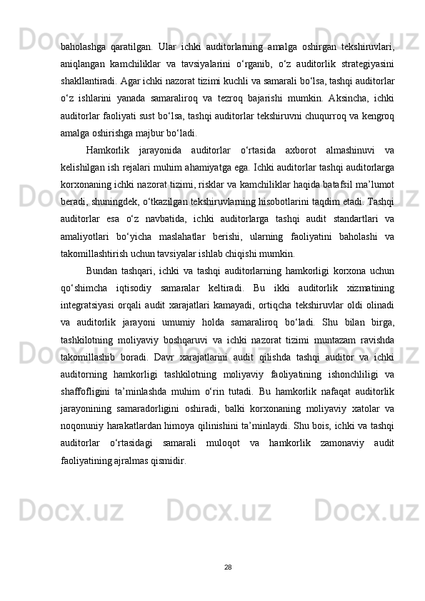 baholashga   qaratilgan.   Ular   ichki   auditorlarning   amalga   oshirgan   tekshiruvlari,
aniqlangan   kamchiliklar   va   tavsiyalarini   o‘rganib,   o‘z   auditorlik   strategiyasini
shakllantiradi. Agar ichki nazorat tizimi kuchli va samarali bo‘lsa, tashqi auditorlar
o‘z   ishlarini   yanada   samaraliroq   va   tezroq   bajarishi   mumkin.   Aksincha,   ichki
auditorlar faoliyati sust bo‘lsa, tashqi auditorlar tekshiruvni chuqurroq va kengroq
amalga oshirishga majbur bo‘ladi.
Hamkorlik   jarayonida   auditorlar   o‘rtasida   axborot   almashinuvi   va
kelishilgan ish rejalari muhim ahamiyatga ega. Ichki auditorlar tashqi auditorlarga
korxonaning ichki nazorat tizimi, risklar va kamchiliklar haqida batafsil ma’lumot
beradi, shuningdek, o‘tkazilgan tekshiruvlarning hisobotlarini taqdim etadi. Tashqi
auditorlar   esa   o‘z   navbatida,   ichki   auditorlarga   tashqi   audit   standartlari   va
amaliyotlari   bo‘yicha   maslahatlar   berishi,   ularning   faoliyatini   baholashi   va
takomillashtirish uchun tavsiyalar ishlab chiqishi mumkin.
Bundan   tashqari,   ichki   va   tashqi   auditorlarning   hamkorligi   korxona   uchun
qo‘shimcha   iqtisodiy   samaralar   keltiradi.   Bu   ikki   auditorlik   xizmatining
integratsiyasi   orqali   audit   xarajatlari   kamayadi,   ortiqcha   tekshiruvlar   oldi   olinadi
va   auditorlik   jarayoni   umumiy   holda   samaraliroq   bo‘ladi.   Shu   bilan   birga,
tashkilotning   moliyaviy   boshqaruvi   va   ichki   nazorat   tizimi   muntazam   ravishda
takomillashib   boradi.   Davr   xarajatlarini   audit   qilishda   tashqi   auditor   va   ichki
auditorning   hamkorligi   tashkilotning   moliyaviy   faoliyatining   ishonchliligi   va
shaffofligini   ta’minlashda   muhim   o‘rin   tutadi.   Bu   hamkorlik   nafaqat   auditorlik
jarayonining   samaradorligini   oshiradi,   balki   korxonaning   moliyaviy   xatolar   va
noqonuniy harakatlardan himoya qilinishini ta’minlaydi. Shu bois, ichki va tashqi
auditorlar   o‘rtasidagi   samarali   muloqot   va   hamkorlik   zamonaviy   audit
faoliyatining ajralmas qismidir.
28