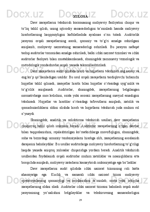 XULOSA
Davr   xarajatlarini   tekshirish   korxonaning   moliyaviy   faoliyatini   chuqur   va
to‘liq   tahlil   qilish,   uning   iqtisodiy   samaradorligini   ta’minlash   hamda   moliyaviy
hisobotlarning   haqqoniyligini   kafolatlashda   ajralmas   o‘rin   tutadi.   Auditorlik
jarayoni   orqali   xarajatlarning   asosli,   qonuniy   va   to‘g‘ri   amalga   oshirilgani
aniqlanib,   moliyaviy   nazoratning   samaradorligi   oshiriladi.   Bu   jarayon   nafaqat
tashqi auditorlar tomonidan amalga oshiriladi, balki ichki nazorat tizimlari va ichki
auditorlar   faoliyati   bilan   mustahkamlanadi,   shuningdek   zamonaviy   texnologik   va
metodologik yondashuvlar orqali yanada takomillashtiriladi.
Davr xarajatlarini audit qilishda hisob va hujjatlarni tekshirish eng asosiy va
eng ko‘p qo‘llaniladigan usuldir. Bu usul orqali xarajatlarni tasdiqlovchi birlamchi
hujjatlar   tahlil   qilinadi,   xarajatlar   hisobi   bilan   hujjatlar   o‘rtasidagi   uyg‘unlik   va
to‘g‘rilik   aniqlanadi.   Auditorlar,   shuningdek,   xarajatlarning   belgilangan
normativlarga   mos   kelishini,   soxta   yoki   asossiz   xarajatlarning   mavjud   emasligini
tekshiradi.   Hujjatlar   va   hisoblar   o‘rtasidagi   tafovutlarni   aniqlash,   xatolik   va
qonunbuzarliklarni   oldini   olishda   hisob   va   hujjatlarni   tekshirish   juda   muhim   rol
o‘ynaydi.
Shuningdek,   analitik   va   solishtirma   tekshirish   usullari   davr   xarajatlarini
chuqurroq   tahlil   qilish   imkonini   beradi.   Auditorlar   xarajatlarning   o‘tgan   davrlar
bilan   taqqoslanishini,   rejalashtirilgan   ko‘rsatkichlarga   muvofiqligini,   shuningdek,
soha va bozordagi umumiy tendensiyalarni hisobga olib, xarajatlarning asoslanish
darajasini baholaydilar. Bu usullar auditorlarga moliyaviy hisobotlarning to‘g‘riligi
haqida   yanada   aniqroq   xulosalar   chiqarishga   yordam   beradi.   Analitik   tekshirish
usullaridan   foydalanish   orqali   auditorlar   muhim   xatoliklar   va   noaniqliklarni   erta
bosqichda aniqlash, moliyaviy xatarlarni kamaytirish imkoniyatiga ega bo‘ladilar.
Davr   xarajatlarini   audit   qilishda   ichki   nazorat   tizimining   roli   katta
ahamiyatga   ega.   Kuchli   va   samarali   ichki   nazorat   tizimi   moliyaviy
operatsiyalarning   qonuniyligi   va   asoslanishini   ta’minlab,   soxta   yoki   ortiqcha
xarajatlarning oldini  oladi. Auditorlar  ichki  nazorat  tizimini  baholash  orqali  audit
jarayonining   yo‘nalishini   belgilaydilar   va   tekshiruvning   samaradorligini
29