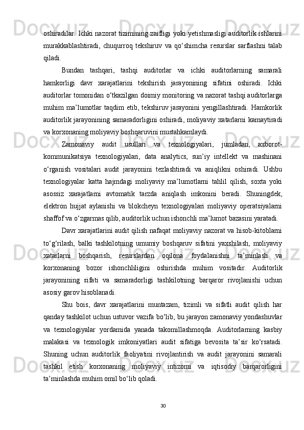 oshiradilar. Ichki nazorat tizimining zaifligi yoki yetishmasligi  auditorlik ishlarini
murakkablashtiradi,   chuqurroq   tekshiruv   va   qo‘shimcha   resurslar   sarflashni   talab
qiladi.
Bundan   tashqari,   tashqi   auditorlar   va   ichki   auditorlarning   samarali
hamkorligi   davr   xarajatlarini   tekshirish   jarayonining   sifatini   oshiradi.   Ichki
auditorlar tomonidan o‘tkazilgan doimiy monitoring va nazorat tashqi auditorlarga
muhim   ma’lumotlar   taqdim   etib,   tekshiruv  jarayonini   yengillashtiradi.   Hamkorlik
auditorlik jarayonining samaradorligini oshiradi, moliyaviy xatarlarni kamaytiradi
va korxonaning moliyaviy boshqaruvini mustahkamlaydi.
Zamonaviy   audit   usullari   va   texnologiyalari,   jumladan,   axborot-
kommunikatsiya   texnologiyalari,   data   analytics,   sun’iy   intellekt   va   mashinani
o‘rganish   vositalari   audit   jarayonini   tezlashtiradi   va   aniqlikni   oshiradi.   Ushbu
texnologiyalar   katta   hajmdagi   moliyaviy   ma’lumotlarni   tahlil   qilish,   soxta   yoki
asossiz   xarajatlarni   avtomatik   tarzda   aniqlash   imkonini   beradi.   Shuningdek,
elektron   hujjat   aylanishi   va   blokcheyn   texnologiyalari   moliyaviy   operatsiyalarni
shaffof va o‘zgarmas qilib, auditorlik uchun ishonchli ma’lumot bazasini yaratadi.
Davr xarajatlarini audit qilish nafaqat moliyaviy nazorat va hisob-kitoblarni
to‘g‘rilash,   balki   tashkilotning   umumiy   boshqaruv   sifatini   yaxshilash,   moliyaviy
xatarlarni   boshqarish,   resurslardan   oqilona   foydalanishni   ta’minlash   va
korxonaning   bozor   ishonchliligini   oshirishda   muhim   vositadir.   Auditorlik
jarayonining   sifati   va   samaradorligi   tashkilotning   barqaror   rivojlanishi   uchun
asosiy garov hisoblanadi.
Shu   bois,   davr   xarajatlarini   muntazam,   tizimli   va   sifatli   audit   qilish   har
qanday tashkilot uchun ustuvor vazifa bo‘lib, bu jarayon zamonaviy yondashuvlar
va   texnologiyalar   yordamida   yanada   takomillashmoqda.   Auditorlarning   kasbiy
malakasi   va   texnologik   imkoniyatlari   audit   sifatiga   bevosita   ta’sir   ko‘rsatadi.
Shuning   uchun   auditorlik   faoliyatini   rivojlantirish   va   audit   jarayonini   samarali
tashkil   etish   korxonaning   moliyaviy   intizomi   va   iqtisodiy   barqarorligini
ta’minlashda muhim omil bo‘lib qoladi.
30