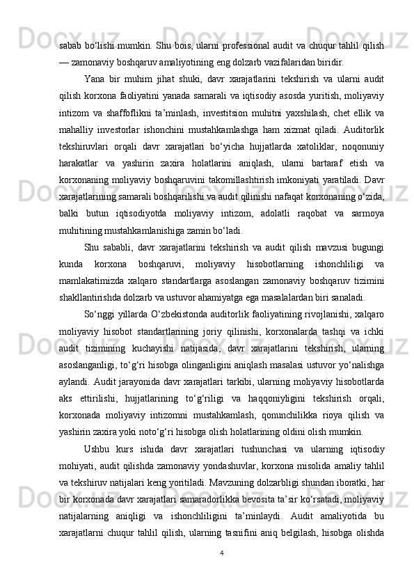 sabab bo‘lishi  mumkin. Shu bois, ularni  professional  audit  va chuqur  tahlil  qilish
— zamonaviy boshqaruv amaliyotining eng dolzarb vazifalaridan biridir.
Yana   bir   muhim   jihat   shuki,   davr   xarajatlarini   tekshirish   va   ularni   audit
qilish korxona faoliyatini  yanada samarali  va iqtisodiy asosda  yuritish, moliyaviy
intizom   va   shaffoflikni   ta’minlash,   investitsion   muhitni   yaxshilash,   chet   ellik   va
mahalliy   investorlar   ishonchini   mustahkamlashga   ham   xizmat   qiladi.   Auditorlik
tekshiruvlari   orqali   davr   xarajatlari   bo‘yicha   hujjatlarda   xatoliklar,   noqonuniy
harakatlar   va   yashirin   zaxira   holatlarini   aniqlash,   ularni   bartaraf   etish   va
korxonaning moliyaviy boshqaruvini takomillashtirish imkoniyati yaratiladi. Davr
xarajatlarining samarali boshqarilishi va audit qilinishi nafaqat korxonaning o‘zida,
balki   butun   iqtisodiyotda   moliyaviy   intizom,   adolatli   raqobat   va   sarmoya
muhitining mustahkamlanishiga zamin bo‘ladi.
Shu   sababli,   davr   xarajatlarini   tekshirish   va   audit   qilish   mavzusi   bugungi
kunda   korxona   boshqaruvi,   moliyaviy   hisobotlarning   ishonchliligi   va
mamlakatimizda   xalqaro   standartlarga   asoslangan   zamonaviy   boshqaruv   tizimini
shakllantirishda dolzarb va ustuvor ahamiyatga ega masalalardan biri sanaladi.
So‘nggi yillarda O‘zbekistonda auditorlik faoliyatining rivojlanishi, xalqaro
moliyaviy   hisobot   standartlarining   joriy   qilinishi,   korxonalarda   tashqi   va   ichki
audit   tizimining   kuchayishi   natijasida,   davr   xarajatlarini   tekshirish,   ularning
asoslanganligi, to‘g‘ri hisobga olinganligini aniqlash masalasi ustuvor yo‘nalishga
aylandi. Audit jarayonida davr xarajatlari tarkibi, ularning moliyaviy hisobotlarda
aks   ettirilishi,   hujjatlarining   to‘g‘riligi   va   haqqoniyligini   tekshirish   orqali,
korxonada   moliyaviy   intizomni   mustahkamlash,   qonunchilikka   rioya   qilish   va
yashirin zaxira yoki noto‘g‘ri hisobga olish holatlarining oldini olish mumkin.
Ushbu   kurs   ishida   davr   xarajatlari   tushunchasi   va   ularning   iqtisodiy
mohiyati,   audit   qilishda   zamonaviy   yondashuvlar,   korxona   misolida   amaliy   tahlil
va tekshiruv natijalari keng yoritiladi. Mavzuning dolzarbligi shundan iboratki, har
bir korxonada davr xarajatlari samaradorlikka bevosita ta’sir ko‘rsatadi, moliyaviy
natijalarning   aniqligi   va   ishonchliligini   ta’minlaydi.   Audit   amaliyotida   bu
xarajatlarni   chuqur   tahlil   qilish,   ularning   tasnifini   aniq   belgilash,   hisobga   olishda
4