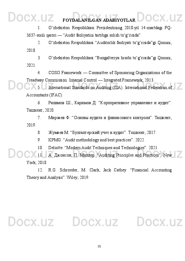 FOYDALANILGAN ADABIYOTLAR
1. O‘zbekiston   Respublikasi   Prezidentining   2018-yil   14-martdagi   PQ-
3637-sonli qarori — “Audit faoliyatini tartibga solish to‘g‘risida”.
2. O‘zbekiston  Respublikasi  “Auditorlik faoliyati to‘g‘risida”gi  Qonuni,
2018.
3. O‘zbekiston Respublikasi  “Buxgalteriya hisobi to‘g‘risida”gi Qonuni,
2021.
4. COSO Framework — Committee of Sponsoring Organizations of the
Treadway Commission. Internal Control — Integrated Framework, 2013.
5. International Standards on Auditing (ISA). International Federation of
Accountants (IFAC).
6. Рахимов   Ш.,   Каримов   Д.   “Корпоративное   управление   и   аудит”.
Ташкент, 2020.
7. Мирзаев Ф. “Основы аудита и финансового контроля”. Ташкент,
2019.
8. Жумаев М. “Бухгалтерский учет и аудит”.  Тошкент, 2017.
9. KPMG. “Audit methodology and best practices”. 2022.
10. Deloitte. “Modern Audit Techniques and Technologies”. 2021.
11. А.   Джонсон,   П.   Миллер.   “Auditing   Principles   and   Practices”.   New
York, 2018.
12. R.G.   Schroeder,   M.   Clark,   Jack   Cathey.   “Financial   Accounting
Theory and Analysis”. Wiley, 2019.
31