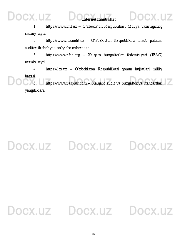 Internet manbalar:
1. https://www.mf.uz   –   O‘zbekiston   Respublikasi   Moliya   vazirligining
rasmiy sayti.
2. https://www.uzaudit.uz   –   O‘zbekiston   Respublikasi   Hisob   palatasi
auditorlik faoliyati bo‘yicha axborotlar.
3. https://www.ifac.org   –   Xalqaro   buxgalterlar   federatsiyasi   (IFAC)
rasmiy sayti.
4. https://lex.uz   –   O‘zbekiston   Respublikasi   qonun   hujjatlari   milliy
bazasi.
5. https://www.iasplus.com   –   Xalqaro   audit   va   buxgalteriya   standartlari
yangiliklari.
32