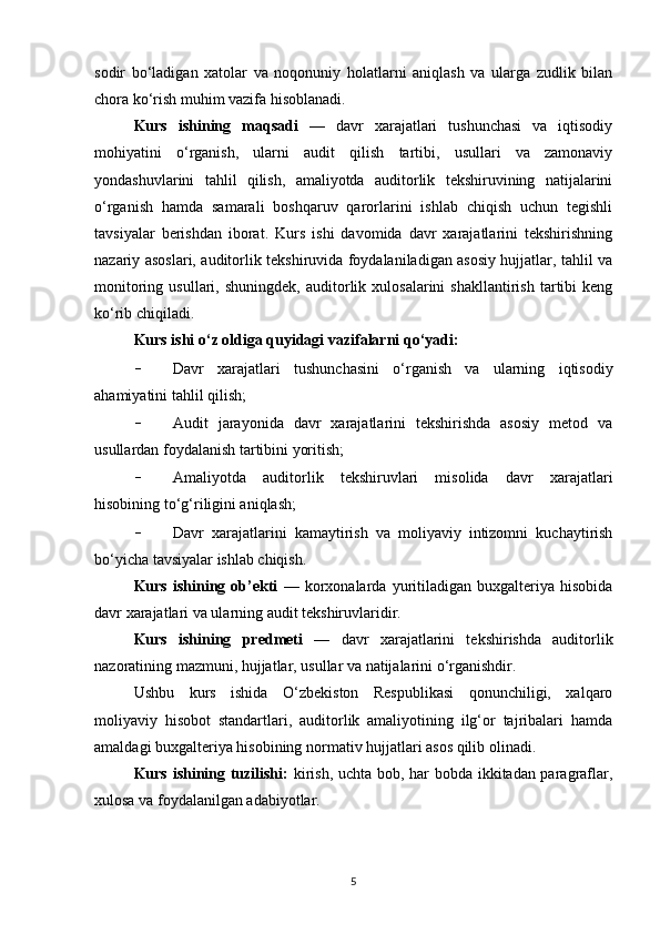 sodir   bo‘ladigan   xatolar   va   noqonuniy   holatlarni   aniqlash   va   ularga   zudlik   bilan
chora ko‘rish muhim vazifa hisoblanadi.
Kurs   ishining   maqsadi   —   davr   xarajatlari   tushunchasi   va   iqtisodiy
mohiyatini   o‘rganish,   ularni   audit   qilish   tartibi,   usullari   va   zamonaviy
yondashuvlarini   tahlil   qilish,   amaliyotda   auditorlik   tekshiruvining   natijalarini
o‘rganish   hamda   samarali   boshqaruv   qarorlarini   ishlab   chiqish   uchun   tegishli
tavsiyalar   berishdan   iborat.   Kurs   ishi   davomida   davr   xarajatlarini   tekshirishning
nazariy asoslari, auditorlik tekshiruvida foydalaniladigan asosiy hujjatlar, tahlil va
monitoring   usullari,  shuningdek,   auditorlik  xulosalarini   shakllantirish   tartibi   keng
ko‘rib chiqiladi.
Kurs ishi o‘z oldiga quyidagi vazifalarni qo‘yadi:
- Davr   xarajatlari   tushunchasini   o‘rganish   va   ularning   iqtisodiy
ahamiyatini tahlil qilish;
- Audit   jarayonida   davr   xarajatlarini   tekshirishda   asosiy   metod   va
usullardan foydalanish tartibini yoritish;
- Amaliyotda   auditorlik   tekshiruvlari   misolida   davr   xarajatlari
hisobining to‘g‘riligini aniqlash;
- Davr   xarajatlarini   kamaytirish   va   moliyaviy   intizomni   kuchaytirish
bo‘yicha tavsiyalar ishlab chiqish.
Kurs   ishining   ob’ekti   —   korxonalarda   yuritiladigan   buxgalteriya   hisobida
davr xarajatlari va ularning audit tekshiruvlaridir.
Kurs   ishining   predmeti   —   davr   xarajatlarini   tekshirishda   auditorlik
nazoratining mazmuni, hujjatlar, usullar va natijalarini o‘rganishdir.
Ushbu   kurs   ishida   O‘zbekiston   Respublikasi   qonunchiligi,   xalqaro
moliyaviy   hisobot   standartlari,   auditorlik   amaliyotining   ilg‘or   tajribalari   hamda
amaldagi buxgalteriya hisobining normativ hujjatlari asos qilib olinadi.
Kurs ishining tuzilishi:   kirish, uchta bob, har bobda ikkitadan paragraflar,
xulosa va foydalanilgan adabiyotlar.
5