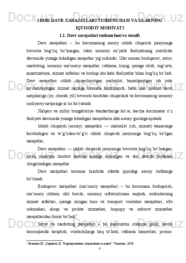 I BOB. DAVR XARAJATLARI TUSHUNCHASI VA ULARNING
IQTISODIY MOHIYATI
1.1. Davr xarajatlari tushunchasi va tasnifi
Davr   xarajatlari   –   bu   korxonaning   asosiy   ishlab   chiqarish   jarayoniga
bevosita   bog‘liq   bo‘lmagan,   lekin   umumiy   xo‘jalik   faoliyatining   yuritilishi
davomida yuzaga keladigan xarajatlar yig‘indisidir. Ular asosan boshqaruv, sotuv,
marketing,   umumiy   ma’muriy   xarajatlar,   reklama,   lizing,   ijaraga   olish,   sug‘urta,
amartizatsiya, xizmat safarlari va boshqa shu kabi faoliyatlar bilan bog‘liq bo‘ladi.
Davr   xarajatlari   ishlab   chiqarilayotgan   mahsulot,   bajarilayotgan   ish   yoki
ko‘rsatilayotgan   xizmat   narxiga   bevosita   kiritilmaydi,   balki   ular   hisobot   davri
natijalariga (oy, chorak, yil) bevosita hisobdan chiqariladi va korxonaning umumiy
moliyaviy natijasiga ta’sir ko‘rsatadi.
Xalqaro   va   milliy   buxgalteriya   standartlariga   ko‘ra,   barcha   korxonalar   o‘z
faoliyati davomida yuzaga keladigan xarajatlarni ikki asosiy guruhga ajratadi:
Ishlab   chiqarish   (asosiy)   xarajatlari   —   mahsulot   (ish,   xizmat)   tannarxiga
kiritiladigan   va   to‘g‘ridan-to‘g‘ri   ishlab   chiqarish   jarayoniga   bog‘liq   bo‘lgan
xarajatlar;
Davr  xarajatlari  — ishlab  chiqarish  jarayoniga bevosita bog‘liq bo‘lmagan,
biroq   muayyan   hisobot   davrida   amalga   oshirilgan   va   shu   davrda   foydadan
chegiriladigan xarajatlar.
Davr   xarajatlari   korxona   hisobida   odatda   quyidagi   asosiy   toifalarga
bo‘linadi:
Boshqaruv   xarajatlari   (ma’muriy   xarajatlar)   –   bu   korxonani   boshqarish,
ma’muriy   ishlarni   olib   borish,   umumiy   infratuzilmani   saqlash,   xodimlarning
xizmat   safarlari,   ijaraga   olingan   bino   va   transport   vositalari   xarajatlari,   ofis
uskunalari,   aloqa   va   pochta   xizmatlari,   huquqiy   va   axborot   xizmatlari
xarajatlaridan iborat bo‘ladi 2
.
Sotuv   va   marketing   xarajatlari   –   bu   mahsulotni   reklama   qilish,   savdo
tarmoqlarida   tarqatish,   vositachilarga   haq   to‘lash,   reklama   bannerlari,   promo-
2
 Рахимов Ш., Каримов Д. “Корпоративное управление и аудит”. Ташкент, 2020.
6