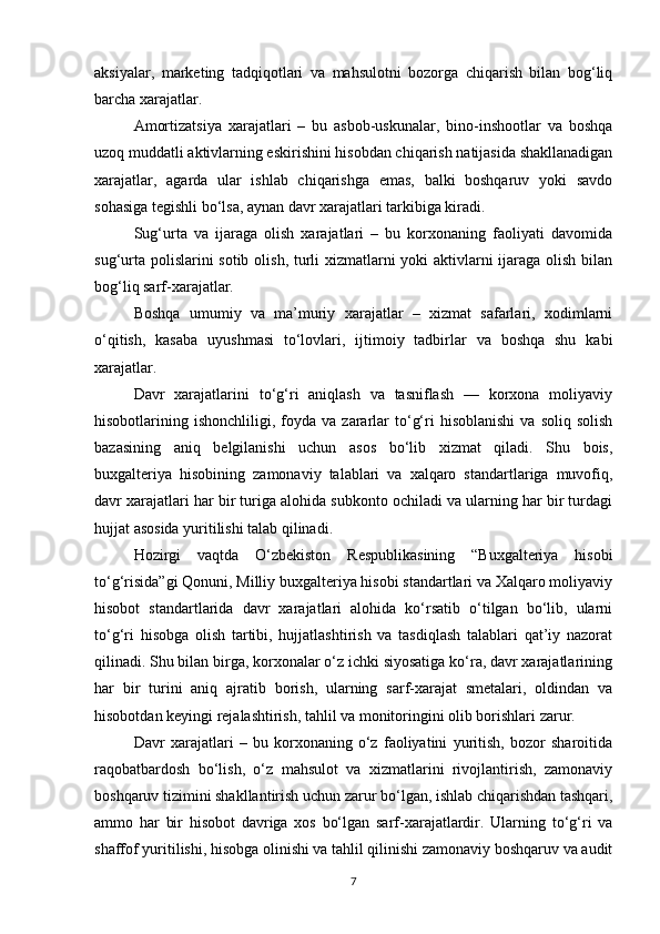 aksiyalar,   marketing   tadqiqotlari   va   mahsulotni   bozorga   chiqarish   bilan   bog‘liq
barcha xarajatlar.
Amortizatsiya   xarajatlari   –   bu   asbob-uskunalar,   bino-inshootlar   va   boshqa
uzoq muddatli aktivlarning eskirishini hisobdan chiqarish natijasida shakllanadigan
xarajatlar,   agarda   ular   ishlab   chiqarishga   emas,   balki   boshqaruv   yoki   savdo
sohasiga tegishli bo‘lsa, aynan davr xarajatlari tarkibiga kiradi.
Sug‘urta   va   ijaraga   olish   xarajatlari   –   bu   korxonaning   faoliyati   davomida
sug‘urta polislarini  sotib olish, turli  xizmatlarni  yoki aktivlarni ijaraga olish bilan
bog‘liq sarf-xarajatlar.
Boshqa   umumiy   va   ma’muriy   xarajatlar   –   xizmat   safarlari,   xodimlarni
o‘qitish,   kasaba   uyushmasi   to‘lovlari,   ijtimoiy   tadbirlar   va   boshqa   shu   kabi
xarajatlar.
Davr   xarajatlarini   to‘g‘ri   aniqlash   va   tasniflash   —   korxona   moliyaviy
hisobotlarining  ishonchliligi,  foyda   va  zararlar  to‘g‘ri   hisoblanishi  va   soliq  solish
bazasining   aniq   belgilanishi   uchun   asos   bo‘lib   xizmat   qiladi.   Shu   bois,
buxgalteriya   hisobining   zamonaviy   talablari   va   xalqaro   standartlariga   muvofiq,
davr xarajatlari har bir turiga alohida subkonto ochiladi va ularning har bir turdagi
hujjat asosida yuritilishi talab qilinadi.
Hozirgi   vaqtda   O‘zbekiston   Respublikasining   “Buxgalteriya   hisobi
to‘g‘risida”gi Qonuni, Milliy buxgalteriya hisobi standartlari va Xalqaro moliyaviy
hisobot   standartlarida   davr   xarajatlari   alohida   ko‘rsatib   o‘tilgan   bo‘lib,   ularni
to‘g‘ri   hisobga   olish   tartibi,   hujjatlashtirish   va   tasdiqlash   talablari   qat’iy   nazorat
qilinadi. Shu bilan birga, korxonalar o‘z ichki siyosatiga ko‘ra, davr xarajatlarining
har   bir   turini   aniq   ajratib   borish,   ularning   sarf-xarajat   smetalari,   oldindan   va
hisobotdan keyingi rejalashtirish, tahlil va monitoringini olib borishlari zarur.
Davr   xarajatlari   –   bu   korxonaning   o‘z   faoliyatini   yuritish,   bozor   sharoitida
raqobatbardosh   bo‘lish,   o‘z   mahsulot   va   xizmatlarini   rivojlantirish,   zamonaviy
boshqaruv tizimini shakllantirish uchun zarur bo‘lgan, ishlab chiqarishdan tashqari,
ammo   har   bir   hisobot   davriga   xos   bo‘lgan   sarf-xarajatlardir.   Ularning   to‘g‘ri   va
shaffof yuritilishi, hisobga olinishi va tahlil qilinishi zamonaviy boshqaruv va audit
7
