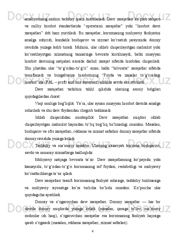 amaliyotining muhim tarkibiy qismi  hisoblanadi. Davr xarajatlari ko‘plab xalqaro
va   milliy   hisobot   standartlarida   “operatsion   xarajatlar”   yoki   “hisobot   davri
xarajatlari”   deb   ham   yuritiladi.   Bu   xarajatlar,   korxonaning   moliyaviy   faoliyatini
amalga   oshirish,   kundalik   boshqaruv   va   xizmat   ko‘rsatish   jarayonida   doimiy
ravishda   yuzaga   kelib   turadi.   Muhimi,   ular   ishlab   chiqarilayotgan   mahsulot   yoki
ko‘rsatilayotgan   xizmatning   tannarxiga   bevosita   kiritilmaydi,   balki   muayyan
hisobot   davrining   natijalari   asosida   darhol   xarajat   sifatida   hisobdan   chiqariladi.
Shu   jihatdan   ular   “to‘g‘ridan-to‘g‘ri”   emas,   balki   “bilvosita”   xarajatlar   sifatida
tasniflanadi   va   buxgalteriya   hisobotining   “Foyda   va   zararlar   to‘g‘risidagi
hisobot”ida (P&L – profit and loss statement) alohida satrda aks ettiriladi.
Davr   xarajatlari   tarkibini   tahlil   qilishda   ularning   asosiy   belgilari
quyidagilardan iborat:
Vaqt omiliga bog‘liqlik. Ya’ni, ular aynan muayyan hisobot davrida amalga
oshiriladi va shu davr foydasidan chegirib tashlanadi.
Ishlab   chiqarishdan   mustaqillik.   Davr   xarajatlari   miqdori   ishlab
chiqarilayotgan   mahsulot   hajmidan   to‘liq   bog‘liq   bo‘lmasligi   mumkin.   Masalan,
boshqaruv va ofis xarajatlari, reklama va xizmat safarlari doimiy xarajatlar sifatida
doimiy ravishda yuzaga keladi.
Tashkiliy   va   ma’muriy   xarakter.   Ularning   aksariyati   korxona   boshqaruvi,
savdo va umumiy xizmatlarga taalluqlidir.
Moliyaviy   natijaga   bevosita   ta’sir.   Davr   xarajatlarining   ko‘payishi   yoki
kamayishi,   to‘g‘ridan-to‘g‘ri   korxonaning   sof   foydasi,   rentabelligi   va   moliyaviy
ko‘rsatkichlariga ta’sir qiladi.
Davr  xarajatlari  tasnifi  korxonaning faoliyat  sohasiga,  tashkiliy tuzilmasiga
va   moliyaviy   siyosatiga   ko‘ra   turlicha   bo‘lishi   mumkin.   Ko‘pincha   ular
quyidagicha ajratiladi:
Doimiy   va   o‘zgaruvchan   davr   xarajatlari.   Doimiy   xarajatlar   —   har   bir
davrda   doimiy   miqdorda   yuzaga   keladi   (masalan,   ijaraga   to‘lov,   ma’muriy
xodimlar   ish   haqi),   o‘zgaruvchan   xarajatlar   esa   korxonaning   faoliyati   hajmiga
qarab o‘zgaradi (masalan, reklama xarajatlari, xizmat safarlari).
8
