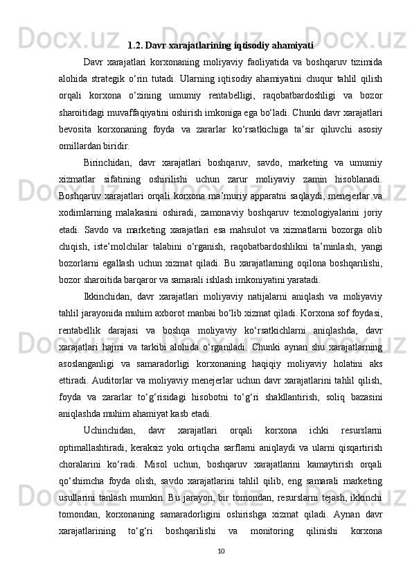1.2. Davr xarajatlarining iqtisodiy ahamiyati
Davr   xarajatlari   korxonaning   moliyaviy   faoliyatida   va   boshqaruv   tizimida
alohida   strategik   o‘rin   tutadi.   Ularning   iqtisodiy   ahamiyatini   chuqur   tahlil   qilish
orqali   korxona   o‘zining   umumiy   rentabelligi,   raqobatbardoshligi   va   bozor
sharoitidagi muvaffaqiyatini oshirish imkoniga ega bo‘ladi. Chunki davr xarajatlari
bevosita   korxonaning   foyda   va   zararlar   ko‘rsatkichiga   ta’sir   qiluvchi   asosiy
omillardan biridir.
Birinchidan,   davr   xarajatlari   boshqaruv,   savdo,   marketing   va   umumiy
xizmatlar   sifatining   oshirilishi   uchun   zarur   moliyaviy   zamin   hisoblanadi.
Boshqaruv   xarajatlari   orqali   korxona   ma’muriy   apparatni   saqlaydi,   menejerlar   va
xodimlarning   malakasini   oshiradi,   zamonaviy   boshqaruv   texnologiyalarini   joriy
etadi.   Savdo   va   marketing   xarajatlari   esa   mahsulot   va   xizmatlarni   bozorga   olib
chiqish,   iste’molchilar   talabini   o‘rganish,   raqobatbardoshlikni   ta’minlash,   yangi
bozorlarni   egallash   uchun   xizmat   qiladi.   Bu   xarajatlarning   oqilona   boshqarilishi,
bozor sharoitida barqaror va samarali ishlash imkoniyatini yaratadi.
Ikkinchidan,   davr   xarajatlari   moliyaviy   natijalarni   aniqlash   va   moliyaviy
tahlil jarayonida muhim axborot manbai bo‘lib xizmat qiladi. Korxona sof foydasi,
rentabellik   darajasi   va   boshqa   moliyaviy   ko‘rsatkichlarni   aniqlashda,   davr
xarajatlari   hajmi   va   tarkibi   alohida   o‘rganiladi.   Chunki   aynan   shu   xarajatlarning
asoslanganligi   va   samaradorligi   korxonaning   haqiqiy   moliyaviy   holatini   aks
ettiradi.   Auditorlar   va   moliyaviy   menejerlar   uchun   davr   xarajatlarini   tahlil   qilish,
foyda   va   zararlar   to‘g‘risidagi   hisobotni   to‘g‘ri   shakllantirish,   soliq   bazasini
aniqlashda muhim ahamiyat kasb etadi.
Uchinchidan,   davr   xarajatlari   orqali   korxona   ichki   resurslarni
optimallashtiradi,   keraksiz   yoki   ortiqcha   sarflarni   aniqlaydi   va   ularni   qisqartirish
choralarini   ko‘radi.   Misol   uchun,   boshqaruv   xarajatlarini   kamaytirish   orqali
qo‘shimcha   foyda   olish,   savdo   xarajatlarini   tahlil   qilib,   eng   samarali   marketing
usullarini   tanlash   mumkin.   Bu   jarayon,   bir   tomondan,   resurslarni   tejash,   ikkinchi
tomondan,   korxonaning   samaradorligini   oshirishga   xizmat   qiladi.   Aynan   davr
xarajatlarining   to‘g‘ri   boshqarilishi   va   monitoring   qilinishi   korxona
10