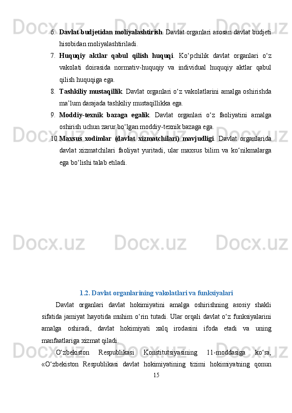 6. D а vl а t   budj е tid а n   moliy а l а shtirish .  D а vl а t   org а nl а ri  а sos а n   d а vl а t   budj е ti
hisobid а n   moliy а l а shtiril а di .
7. Huquqiy   а ktl а r   q а bul   qilish   huquqi .   K о‘р chilik   d а vl а t   org а nl а ri   о‘ z
v а kol а ti   doir а sid а   norm а tiv - huquqiy   v а   individu а l   huquqiy   а ktl а r   q а bul
qilish   huquqig а е g а.
8. T а shkiliy   must а qillik .   D а vl а t   org а nl а ri   о‘ z   v а kol а tl а rini   а m а lg а   oshirishd а
m а’ lum   d а r а j а d а  t а shkiliy   must а qillikk а е g а.
9. Moddiy - t е xnik   b а z а g а   е g а lik .   D а vl а t   org а nl а ri   о‘ z   f а oliy а tini   а m а lg а
oshirish   uchun   z а rur   b о‘ lg а n   moddiy - t е xnik   b а z а g а е g а.
10. M а xsus   xodiml а r   ( d а vl а t   xizm а tchil а ri )   m а vjudligi .   D а vl а t   org а nl а rid а
d а vl а t   xizm а tchil а ri   f а oliy а t   yurit а di ,   ul а r   m а xsus   bilim   v а   k о‘ nikm а l а rg а
е g а  b о‘ lishi   t а l а b  е til а di .
1.2.   D а vl а t   org а nl а rining   v а kol а tl а ri   v а  funksiy а l а ri
D а vl а t   org а nl а ri   d а vl а t   hokimiy а tini   а m а lg а   oshirishning   а sosiy   sh а kli
sif а tid а   j а miy а t   h а yotid а   muhim   о‘ rin   tut а di .   Ul а r   orq а li   d а vl а t   о‘ z   funksiy а l а rini
а m а lg а   oshir а di ,   d а vl а t   hokimiy а ti   x а lq   irod а sini   ifod а   е t а di   v а   uning
m а nf аа tl а rig а  xizm а t   qil а di .
О‘ zb е kiston   R е s р ublik а si   Konstitutsiy а sining   11- modd а sig а   k о‘ r а,
«О‘ zb е kiston   R е s р ublik а si   d а vl а t   hokimiy а tining   tizimi   hokimiy а tning   qonun
15 