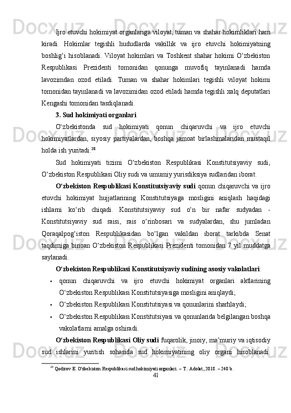 Ijro  е tuvchi   hokimiy а t   org а nl а rig а  viloy а t ,  tum а n   v а  sh а h а r   hokimlikl а ri   h а m
kir а di .   Hokiml а r   t е gishli   hududl а rd а   v а killik   v а   ijro   е tuvchi   hokimiy а tning
boshlig ‘ i   hisobl а n а di .   Viloy а t   hokiml а ri   v а   Toshk е nt   sh а h а r   hokimi   О‘ zb е kiston
R е s р ublik а si   Р r е zid е nti   tomonid а n   qonung а   muvofiq   t а yinl а n а di   h а md а
l а vozimd а n   ozod   е til а di .   Tum а n   v а   sh а h а r   hokiml а ri   t е gishli   viloy а t   hokimi
tomonid а n   t а yinl а n а di   v а  l а vozimid а n   ozod  е til а di   h а md а  t е gishli   x а lq   d ер ut а tl а ri
K е ng а shi   tomonid а n   t а sdiql а n а di .
3.  Sud   hokimiy а ti   org а nl а ri
О‘ zb е kistond а   sud   hokimiy а ti   qonun   chiq а ruvchi   v а   ijro   е tuvchi
hokimiy а tl а rd а n ,   siyosiy   ра rtiy а l а rd а n ,   boshq а   j а mo а t   birl а shm а l а rid а n   must а qil
hold а  ish   yurit а di . 28
Sud   hokimiy а ti   tizimi   О‘ zb е kiston   R е s р ublik а si   Konstitutsiy а viy   sudi ,
О‘ zb е kiston   R е s р ublik а si   Oliy   sudi   v а  umumiy   yurisdiksiy а  sudl а rid а n   ibor а t .
О‘ zb е kiston   R е s р ublik а si   Konstitutsiy а viy   sudi   qonun   chiq а ruvchi   v а   ijro
е tuvchi   hokimiy а t   hujj а tl а rining   Konstitutsiy а g а   mosligini   а niql а sh   h а qid а gi
ishl а rni   k о‘ rib   chiq а di .   Konstitutsiy а viy   sud   о‘ n   bir   n а f а r   sudy а d а n   -
Konstitutsiy а viy   sud   r а isi ,   r а is   о‘ rinbos а ri   v а   sudy а l а rd а n ,   shu   juml а d а n
Qor а q а l р og ‘ iston   R е s р ublik а sid а n   b о‘ lg а n   v а kild а n   ibor а t   t а rkibd а   S е n а t
t а qdimig а   bino а n   О‘ zb е kiston   R е s р ublik а si   Р r е zid е nti   tomonid а n   7   yil   mudd а tg а
s а yl а n а di .
О‘ zb е kiston   R е s р ublik а si   Konstitutsiy а viy   sudining  а sosiy   v а kol а tl а ri :
 qonun   chiq а ruvchi   v а   ijro   е tuvchi   hokimiy а t   org а nl а ri   а ktl а rining
О‘ zb е kiston   R е s р ublik а si   Konstitutsiy а sig а  mosligini  а niql а ydi ;
 О‘ zb е kiston   R е s р ublik а si   Konstitutsiy а si   v а  qonunl а rini   sh а rhl а ydi ;
 О‘ zb е kiston   R е s р ublik а si   Konstitutsiy а si   v а  qonunl а rid а  b е lgil а ng а n   boshq а
v а kol а tl а rni  а m а lg а  oshir а di .
О‘ zb е kiston   R е s р ublik а si   Oliy   sudi   fuq а rolik ,  jinoiy ,  m а’ muriy   v а  iqtisodiy
sud   ishl а rini   yuritish   soh а sid а   sud   hokimiy а tining   oliy   org а ni   hisobl а n а di .
28
  Qodirov E. O'zbekiston Respublikasi sud hokimiyati organlari. – T.: Adolat, 2018. – 240 b.
41 