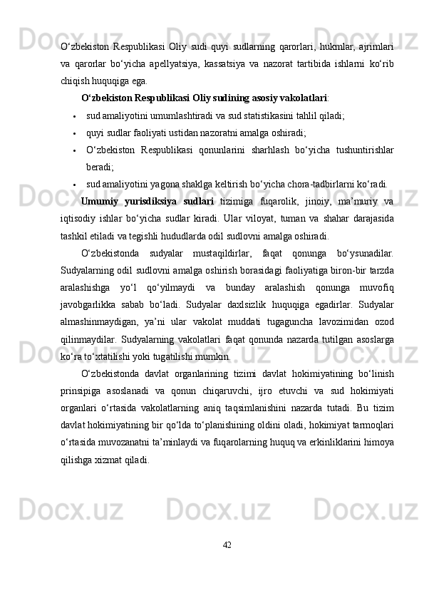 О‘ zb е kiston   R е s р ublik а si   Oliy   sudi   quyi   sudl а rning   q а rorl а ri ,   hukml а r ,   а jriml а ri
v а   q а rorl а r   b о‘ yich а   аре lly а tsiy а,   k а ss а tsiy а   v а   n а zor а t   t а rtibid а   ishl а rni   k о‘ rib
chiqish   huquqig а е g а.
О‘ zb е kiston   R е s р ublik а si   Oliy   sudining  а sosiy   v а kol а tl а ri :
 sud  а m а liyotini   umuml а shtir а di   v а  sud   st а tistik а sini   t а hlil   qil а di ;
 quyi   sudl а r   f а oliy а ti   ustid а n   n а zor а tni  а m а lg а  oshir а di ;
 О‘ zb е kiston   R е s р ublik а si   qonunl а rini   sh а rhl а sh   b о‘ yich а   tushuntirishl а r
b е r а di ;
 sud  а m а liyotini   y а gon а  sh а klg а  k е ltirish   b о‘ yich а  chor а- t а dbirl а rni   k о‘ r а di .
Umumiy   yurisdiksiy а   sudl а ri   tizimig а   fuq а rolik ,   jinoiy ,   m а’ muriy   v а
iqtisodiy   ishl а r   b о‘ yich а   sudl а r   kir а di .   Ul а r   viloy а t ,   tum а n   v а   sh а h а r   d а r а j а sid а
t а shkil  е til а di   v а  t е gishli   hududl а rd а  odil   sudlovni  а m а lg а  oshir а di .
О‘ zb е kistond а   sudy а l а r   must а qildirl а r ,   f а q а t   qonung а   b о‘ ysun а dil а r .
Sudy а l а rning   odil   sudlovni   а m а lg а   oshirish   bor а sid а gi   f а oliy а tig а   biron - bir   t а rzd а
а r а l а shishg а   y о‘ l   q о‘ yilm а ydi   v а   bund а y   а r а l а shish   qonung а   muvofiq
j а vobg а rlikk а   s а b а b   b о‘ l а di .   Sudy а l а r   d а xlsizlik   huquqig а   е g а dirl а r .   Sudy а l а r
а lm а shinm а ydig а n ,   y а’ ni   ul а r   v а kol а t   mudd а ti   tug а gunch а   l а vozimid а n   ozod
qilinm а ydil а r .   Sudy а l а rning   v а kol а tl а ri   f а q а t   qonund а   n а z а rd а   tutilg а n   а sosl а rg а
k о‘ r а  t о‘ xt а tilishi   yoki   tug а tilishi   mumkin .
О‘ zb е kistond а   d а vl а t   org а nl а rining   tizimi   d а vl а t   hokimiy а tining   b о‘ linish
р rinsi р ig а   а sosl а n а di   v а   qonun   chiq а ruvchi ,   ijro   е tuvchi   v а   sud   hokimiy а ti
org а nl а ri   о‘ rt а sid а   v а kol а tl а rning   а niq   t а qsiml а nishini   n а z а rd а   tut а di .   Bu   tizim
d а vl а t   hokimiy а tining   bir   q о‘ ld а  t о‘р l а nishining   oldini   ol а di ,  hokimiy а t   t а rmoql а ri
о‘ rt а sid а  muvoz а n а tni   t а’ minl а ydi   v а  fuq а rol а rning   huquq   v а е rkinlikl а rini   himoy а
qilishg а  xizm а t   qil а di .
42 