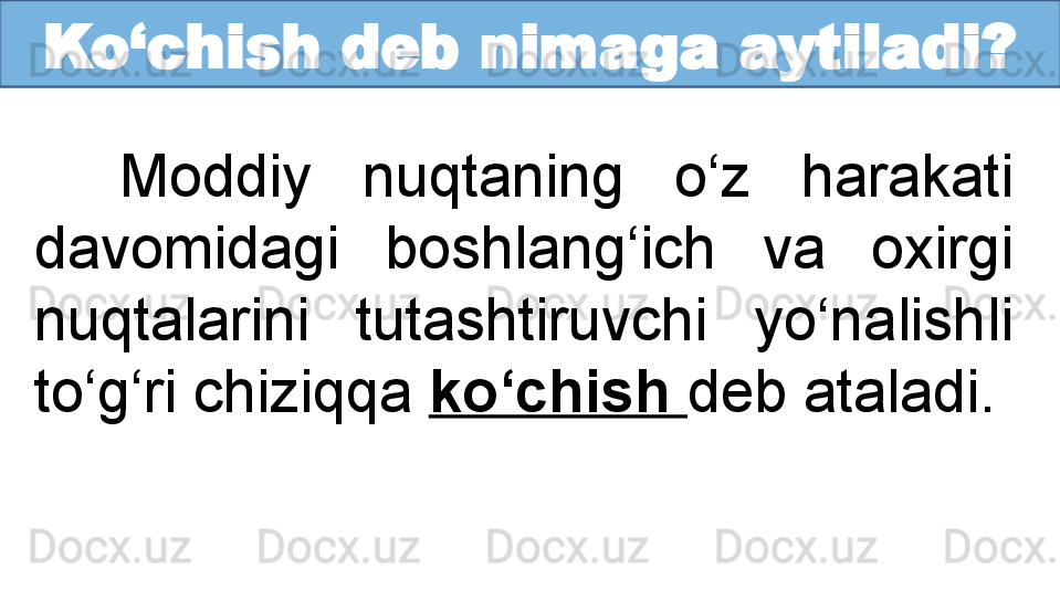 Ko‘chish deb nimaga aytiladi?
Moddiy  nuqtaning  o‘z  harakati 
davomidagi  boshlang‘ich  va  oxirgi 
nuqtalarini  tutashtiruvchi  yo‘nalishli 
to‘g‘ri chiziqqa  ko‘chish  deb ataladi.  