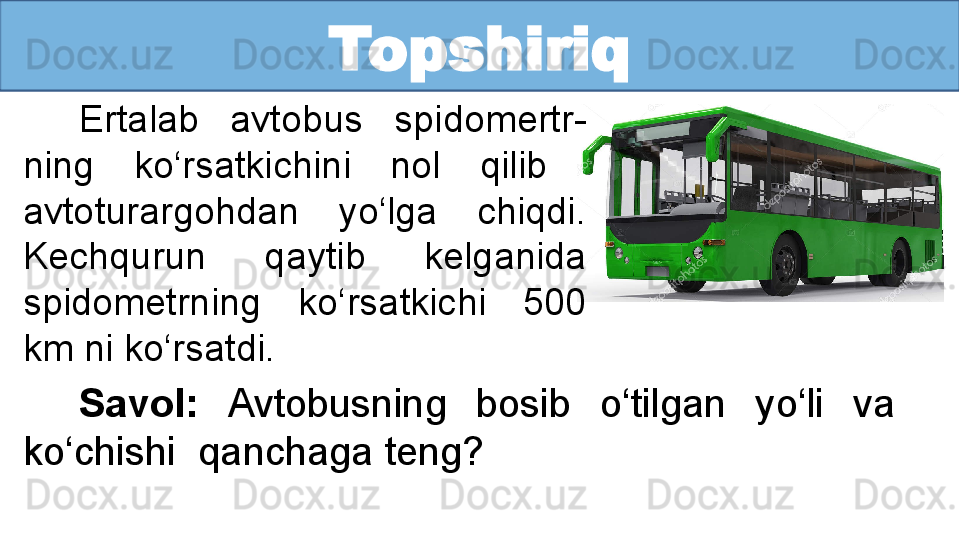 Topshiriq
Ertalab  avtobus  spidomertr-
ning  ko‘rsatkichini  nol  qilib   
avtoturargohdan  yo‘lga  chiqdi. 
Kechqurun  qaytib  kelganida 
spidometrning  ko‘rsatkichi  500 
km ni ko‘rsatdi. 
Savol:  Avtobusning  bosib  o‘tilgan  yo‘li  va   
ko‘chishi  qanchaga teng?  