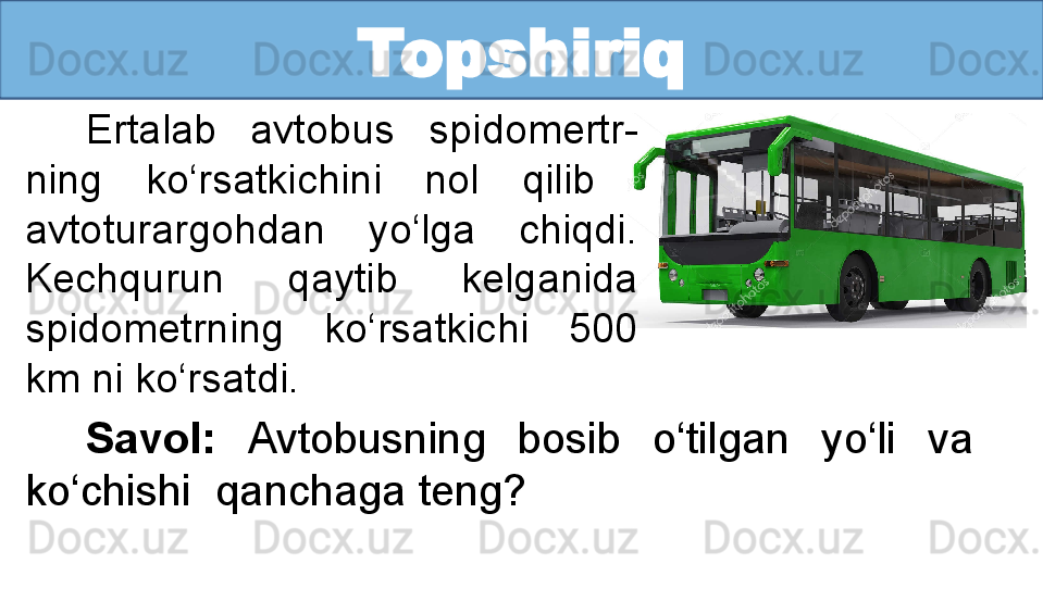 Topshiriq
Ertalab  avtobus  spidomertr-
ning  ko‘rsatkichini  nol  qilib   
avtoturargohdan  yo‘lga  chiqdi. 
Kechqurun  qaytib  kelganida 
spidometrning  ko‘rsatkichi  500 
km ni ko‘rsatdi. 
Savol:  Avtobusning  bosib  o‘tilgan  yo‘li  va   
ko‘chishi  qanchaga teng?
