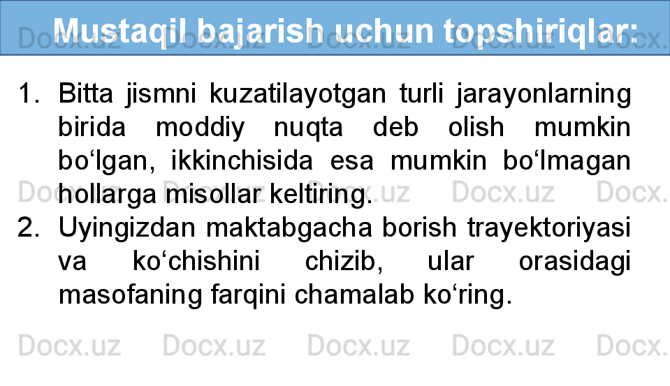    Mustaqil bajarish uchun topshiriqlar:
1. Bitta  jismni  kuzatilayotgan  turli  jarayonlarning 
birida  moddiy  nuqta  deb  olish  mumkin 
bo‘lgan,  ikkinchisida  esa  mumkin  bo‘lmagan 
hollarga misollar keltiring.
2. Uyingizdan maktabgacha borish trayektoriyasi 
va  ko‘chishini  chizib,  ular  orasidagi 
masofaning farqini chamalab ko‘ring. 