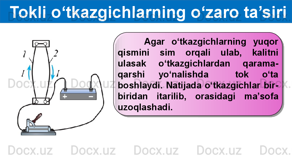   Tokli o‘tkazgichlarning o‘zaro ta’siri
        Agar  o‘tkazgichlarning  yuqor 
qismini  sim  orqali  ulab,  kalitni 
ulasak  o‘tkazgichlardan  qarama-
qarshi  yo‘nalishda    tok  o‘ta 
boshlaydi.  Natijada  o‘tkazgichlar  bir-
biridan  itarilib,  orasidagi  ma’sofa 
uzoqlashadi.  