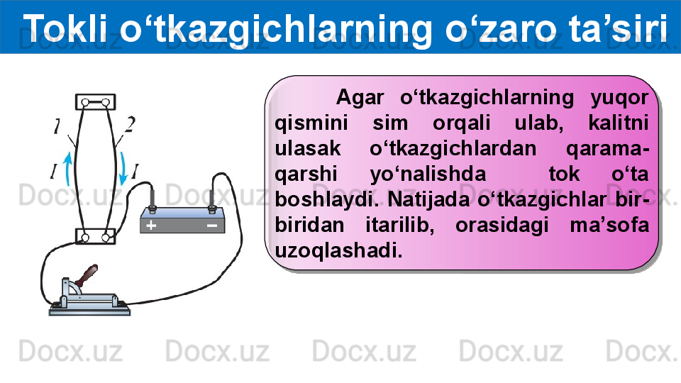 Tokli o‘tkazgichlarning o‘zaro ta’siri
        Agar  o‘tkazgichlarning  yuqor 
qismini  sim  orqali  ulab,  kalitni 
ulasak  o‘tkazgichlardan  qarama-
qarshi  yo‘nalishda    tok  o‘ta 
boshlaydi.  Natijada  o‘tkazgichlar  bir-
biridan  itarilib,  orasidagi  ma’sofa 
uzoqlashadi.