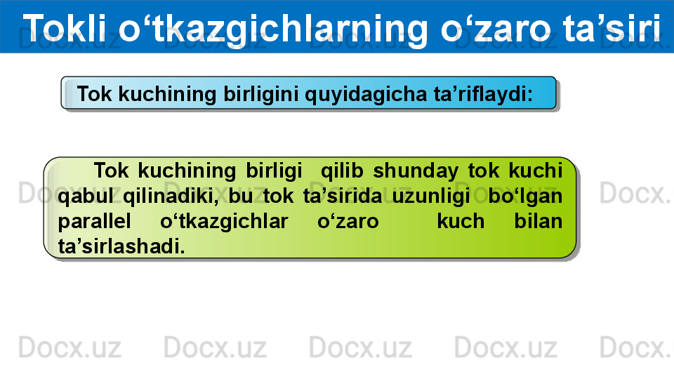   Tokli o‘tkazgichlarning o‘zaro ta’siri
Tok kuchining birligini quyidagicha ta’riflaydi:
        Tok  kuchining  birligi    qilib  shunday  tok  kuchi 
qabul  qilinadiki,  bu  tok  ta’sirida  uzunligi    bo‘lgan 
parallel  o‘tkazgichlar  o‘zaro    kuch  bilan 
ta’sirlashadi.   