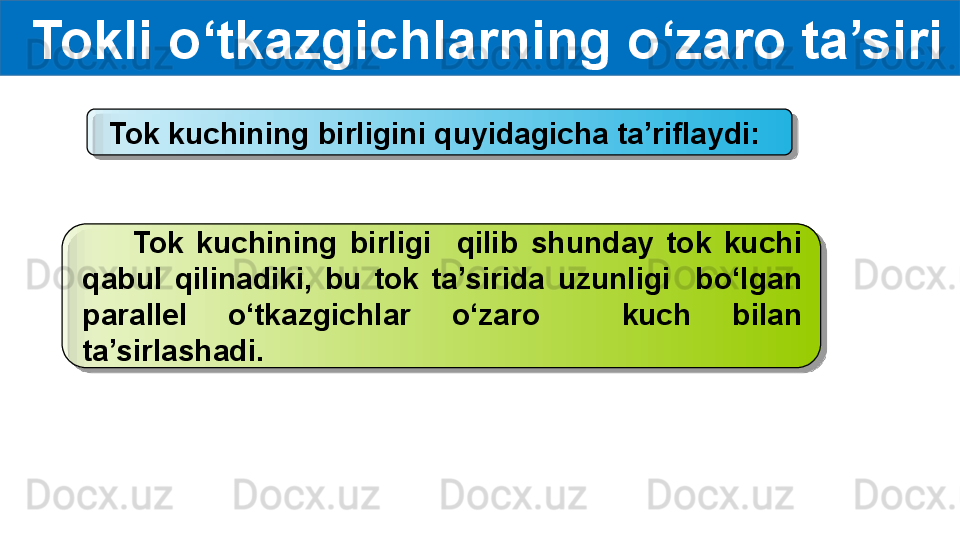 Tokli o‘tkazgichlarning o‘zaro ta’siri
Tok kuchining birligini quyidagicha ta’riflaydi:
        Tok  kuchining  birligi    qilib  shunday  tok  kuchi 
qabul  qilinadiki,  bu  tok  ta’sirida  uzunligi    bo‘lgan 
parallel  o‘tkazgichlar  o‘zaro    kuch  bilan 
ta’sirlashadi.