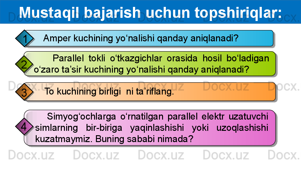 Mustaqil bajarish uchun topshiriqlar:
    Amper kuchining yo‘nalishi qanday aniqlanadi?
1
     To kuchining birligi    ni ta’riflang.
3         Parallel  tokli  o‘tkazgichlar  orasida  hosil  bo‘ladigan 
o‘zaro ta’sir kuchining yo‘nalishi qanday aniqlanadi?2
      Simyog‘ochlarga  o‘rnatilgan  parallel  elektr  uzatuvchi 
simlarning  bir-biriga  yaqinlashishi  yoki  uzoqlashishi 
kuzatmaymiz. Buning sababi nimada?4         