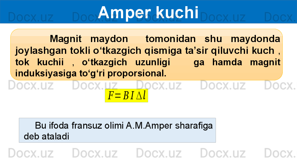 Amper kuchi
        Magnit  maydon    tomonidan  shu  maydonda 
joylashgan tokli o‘tkazgich qismiga ta’sir qiluvchi kuch  , 
tok  kuchii  ,  o‘tkazgich  uzunligi      ga  hamda  magnit 
induksiyasiga to‘g‘ri proporsional.??????	=	??????	??????	∆	??????
      Bu ifoda fransuz olimi A.M.Amper sharafiga 
 deb ataladi 