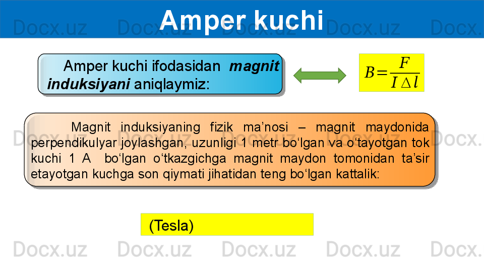 Amper kuchi
     Amper kuchi ifodasidan   magnit 
induksiyani  aniqlaymiz:??????	=	
??????	
??????	∆	??????
        Magnit  induksiyaning  fizik  ma’nosi  –  magnit  maydonida 
perpendikulyar joylashgan, uzunligi 1 metr bo‘lgan va o‘tayotgan tok 
kuchi  1  A    bo‘lgan  o‘tkazgichga  magnit  maydon  tomonidan  ta’sir 
etayotgan kuchga son qiymati jihatidan teng bo‘lgan kattalik:
  (Tesla)   