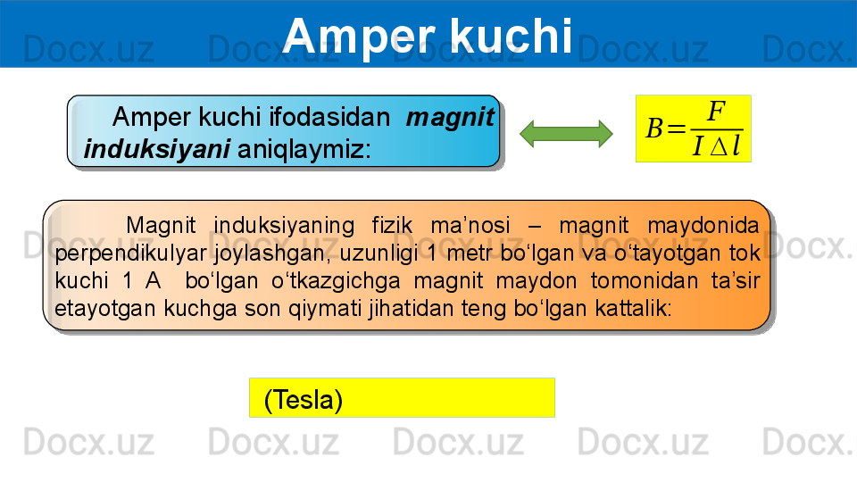 Amper kuchi
     Amper kuchi ifodasidan   magnit 
induksiyani  aniqlaymiz:??????	=	
??????	
??????	∆	??????
        Magnit  induksiyaning  fizik  ma’nosi  –  magnit  maydonida 
perpendikulyar joylashgan, uzunligi 1 metr bo‘lgan va o‘tayotgan tok 
kuchi  1  A    bo‘lgan  o‘tkazgichga  magnit  maydon  tomonidan  ta’sir 
etayotgan kuchga son qiymati jihatidan teng bo‘lgan kattalik:
  (Tesla)
