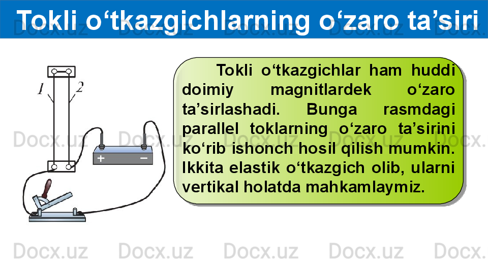   Tokli o‘tkazgichlarning o‘zaro ta’siri
        Tokli  o‘tkazgichlar  ham  huddi 
doimiy  magnitlardek  o‘zaro 
ta’sirlashadi.  Bunga  rasmdagi 
parallel  toklarning  o‘zaro  ta’sirini 
ko‘rib ishonch hosil qilish mumkin. 
Ikkita  elastik  o‘tkazgich  olib,  ularni 
vertikal holatda mahkamlaymiz.   