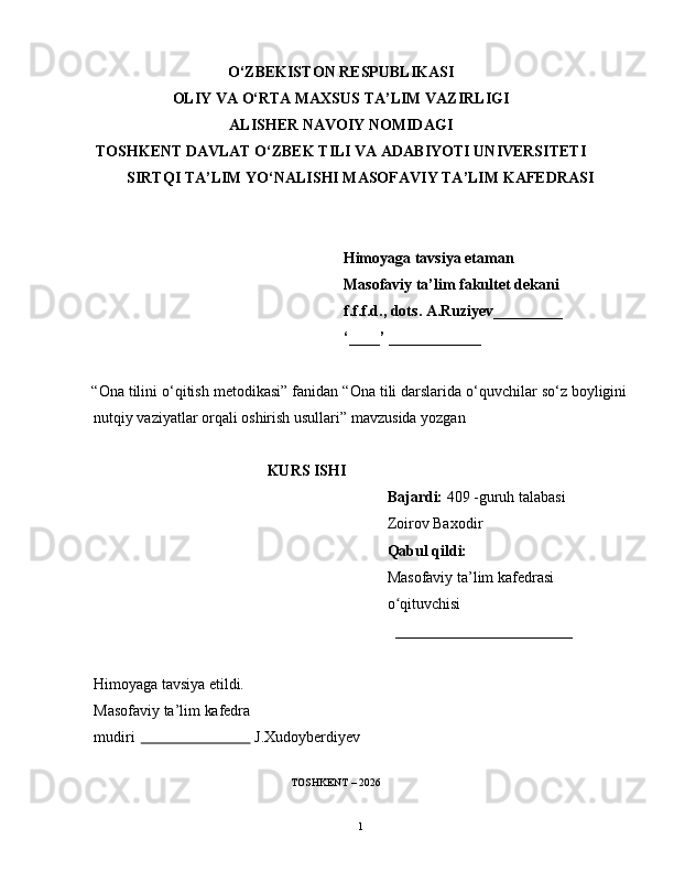O‘ZBEKISTON RESPUBLIKASI
OLIY VA O‘RTA MAXSUS TA’LIM VAZIRLIGI
ALISHER NAVOIY NOMIDAGI
TOSHKENT DAVLAT O‘ZBEK TILI VA ADABIYOTI UNIVERSITETI
SIRTQI TA’LIM YO‘NALISHI MASOFAVIY TA’LIM KAFEDRASI
    Himoyaga tavsiya etaman
Masofaviy ta’lim fakultet dekani
f.f.f.d., dots. A.Ruziyev_________  
‘____’ ____________
     “Ona tilini o‘qitish metodikasi” fanidan “ Ona tili darslarida o‘quvchilar so‘z boyligini
nutqiy vaziyatlar orqali oshirish usullari ” mavzusida yozgan
                                               KURS ISHI
                                                                  Bajardi:  409 -guruh talabasi
                                                                   Zoirov Baxodir
                                                                   Qabul qildi:
                                                                  Masofaviy ta’lim kafedrasi
                                                                  o qituvchisiʻ
                                                                    _______________________
Himoyaga   tavsiya   etildi.
Masofaviy   ta’lim   kafedra
mudiri                                 J.Xudoyberdiyev
                                                    TOSHKENT – 2026
1 