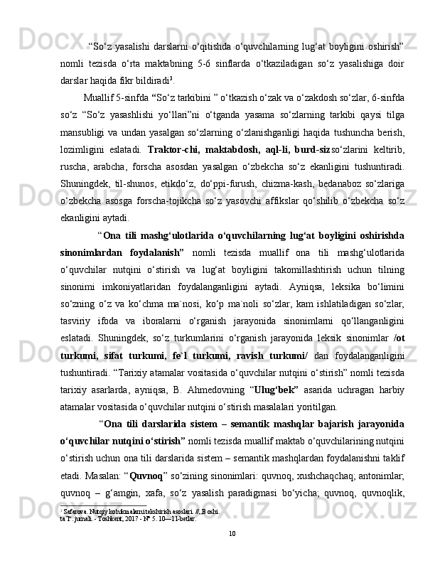                 “So‘z   yasalishi   darslarni  o‘qitishda  o‘quvchilarning  lug‘at  boyligini   oshirish”
nomli   tezisda   o‘rta   maktabning   5-6   sinflarda   o‘tkaziladigan   so‘z   yasalishiga   doir
darslar haqida fikr bildiradi 3
.
         Muallif 5-sinfda  “ So‘z tarkibini ” o‘tkazish o‘zak va o‘zakdosh so‘zlar, 6-sinfda
so‘z   “So‘z   yasashlishi   yo‘llari”ni   o‘tganda   yasama   so‘zlarning   tarkibi   qaysi   tilga
mansubligi   va   undan   yasalgan   so‘zlarning   o‘zlanishganligi   haqida   tushuncha   berish,
lozimligini   eslatadi.   Traktor-chi,   maktabdosh,   aql-li,   burd-siz so‘zlarini   keltirib,
ruscha,   arabcha,   forscha   asosdan   yasalgan   o‘zbekcha   so‘z   ekanligini   tushuntiradi.
Shuningdek,   til-shunos,   etikdo‘z,   do‘ppi-furush,   chizma-kash,   bedanaboz   so‘zlariga
o‘zbekcha   asosga   forscha-tojikcha   so‘z   yasovchi   affikslar   qo‘shilib   o‘zbekcha   so‘z
ekanligini aytadi.  
                  “ Ona   tili   mashg‘ulotlarida   o‘quvchilarning   lug‘at   boyligini   oshirishda
sinonimlardan   foydalanish”   nomli   tezisda   muallif   ona   tili   mashg‘ulotlarida
o‘quvchilar   nutqini   o‘stirish   va   lug‘at   boyligini   takomillashtirish   uchun   tilning
sinonimi   imkoniyatlaridan   foydalanganligini   aytadi.   Ayniqsa,   leksika   bo‘limini
so‘zning   o‘z   va   ko‘chma   ma`nosi,   ko‘p   ma`noli   so‘zlar,   kam   ishlatiladigan   so‘zlar,
tasviriy   ifoda   va   iboralarni   o‘rganish   jarayonida   sinonimlarni   qo‘llanganligini
eslatadi.   Shuningdek,   so‘z   turkumlarini   o‘rganish   jarayonida   leksik   sinonimlar   /ot
turkumi,   sifat   turkumi,   fe`l   turkumi,   ravish   turkumi/   dan   foydalanganligini
tushuntiradi. “Tarixiy atamalar vositasida o‘quvchilar nutqini o‘stirish” nomli tezisda
tarixiy   asarlarda,   ayniqsa,   B.   Ahmedovning   “ Ulug‘bek”   asarida   uchragan   harbiy
atamalar vositasida o‘quvchilar nutqini o‘stirish masalalari yoritilgan. 
                  “ Ona   tili   darslarida   sistem   –   semantik   mashqlar   bajarish   jarayonida
o‘quvchilar nutqini o‘stirish”  nomli tezisda muallif maktab o‘quvchilarining nutqini
o‘stirish uchun ona tili darslarida sistem – semantik mashqlardan foydalanishni taklif
etadi. Masalan: “ Quvnoq ” so‘zining sinonimlari: quvnoq, xushchaqchaq; antonimlar;
quvnoq   –   g‘amgin,   xafa,   so‘z   yasalish   paradigmasi   bo‘yicha;   quvnoq,   quvnoqlik,
3
 Safarova. Nutqiy ko'nikmalarni tekshirish asoslari. //„B oshi.
ta’l". jurnali. - Toshkent, 2017 - N° 5. 10—11-betlar.
10 