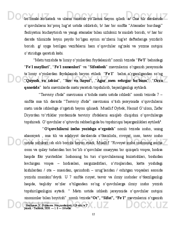 bo‘limda   ko‘zatadi   va   ularni   tuzatish   yo‘llarini   bayon   qiladi:   a/   Ona   tili   darslarida
o‘quvchilarni   ko‘proq   lug‘at   ustida   ishlatish;   b/   har   bir   sinfda   “Atamalar   burchagi”
faoliyatini  kuchaytirish va yangi  atamalar bilan uzluksiz ta`minlab borish;  v/  har bir
darsda   tilimizda   keyin   paydo   bo‘lgan   ayrim   so‘zlarni   lug‘at   daftarlariga   yozdirib
borish.   g/   uyga   berilgan   vazifalarni   ham   o‘quvchilar   og‘zaki   va   yozma   nutqini
o‘stirishga qaratish kabi.  
         “Matn tuzishda ta`limiy o‘yinlardan foydalanish” nomli tezisda “ Fe’l ” bahsidagi
“ Fe`l mayllari ”, “ Fe ’ l zamonlari ” va “ Sifatdosh ” mavzularini o‘rganish jarayonida
ta`limiy   o‘yinlardan   faydalanish   bayon   etiladi.   “ Fe`l ”     bahsi   o‘rganilgandan   so‘ng
“ Quyosh   va   tabiat ”,   “ Suv   va   hayot ”,   “ Agar   men   sehrgar   bo‘lsam ”,   “ Orzu
qanotida ”  kabi mavzularda matn yaratish topshilirib, bajarilganligi aytiladi.
                    “Tasviriy   ifoda”  mavzusini   o‘tishda   matn   ustida   ishlash”   nomli   tezisda   7  –
sinfda   ona   tili   darsida   “Tasviriy   ifoda”   mavzusini   o‘tish   jarayonida   o‘quvchilarni
matn usida ishlashga o‘rgatish bayon qilinadi. Muallif Oybek, Hamid G‘ulom, Zafar
Diyordan   to‘rtliklar   yordamida   tasviriy   ifodalarni   aniqlab   chiqishni   o‘quvchilarga
topshiradi. O‘quvchilar o‘qituvchi rahbarligida bu topshiriqni bajarganliklari aytiladi 4
.
                  “ O‘quvchilarni   insho   yozishga   o‘rgatish ”   nomli   tezisda   insho,   uning
ahamiyati   ,   ona   tili   va   adabiyot   darslarida   o‘tkazilishi,   rivoyat,   inso,   tasvir   insho
ustida uzluksiz ish olib borishi bayon etiadi. Muallif: “Rivoyat insho inshoning ancha
oson  va qulay  turlaridan  biri   bo‘lib  o‘quvchilar  muayyan  bir  qiziqarli  voqea,  hodisa
haqida   fikr   yuritadilar.   Inshoning   bu   turi   o‘quvchilarning   kuzatishlari,   boshidan
kechirgan   voqea   –   hodisalari,   sarguzashtlari,   o‘rtoqlaridan,   katta   yoshdagi
kishilardan   /   ota   –   onasidan,   qarindosh   –   urug‘laridan   /   eshitgan   voqealari   asosida
yozishi   mumkin”deydi.   U   7   sinfda   rioyat,   tasvir   va   ilmiy   insholar   o‘tkazilganligi
haqida,   taqlidiy   so‘zlar   o‘tilgandan   so‘ng   o‘quvchilarga   ilmiy   insho   yozish
topshirilganligini   aytadi.   “   Matn   ustida   ishlash   jarayonida   o‘quvchilar   nutqini
sinonimlar bilan boyitish”  nomli tezisda “Ot”, “Sifat”, “Fe`l”  mavzularini o‘rganish
4
 Matchonov, X. G'ulomova. Nutq madaniyati. //„B oshi. ta’I".
jurnali. - Toshkent, 2020. — 1. 8 — 10-betlar.
12 