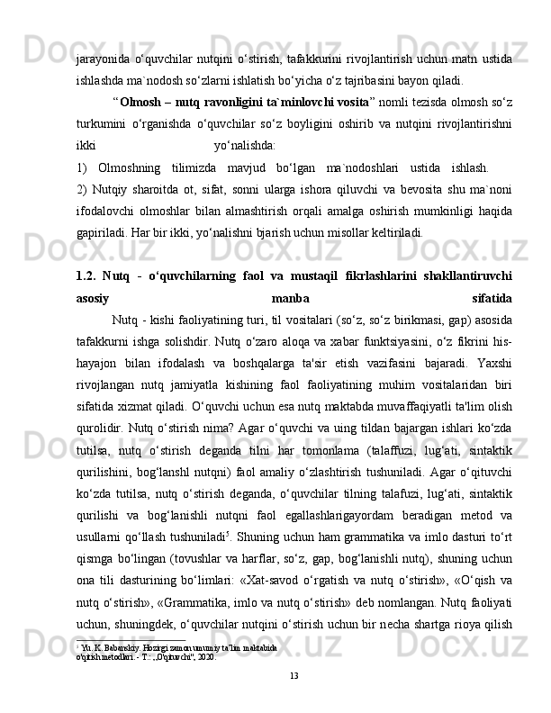 jarayonida   o‘quvchilar   nutqini   o‘stirish,   tafakkurini   rivojlantirish   uchun   matn   ustida
ishlashda ma`nodosh so‘zlarni ishlatish bo‘yicha o‘z tajribasini bayon qiladi.  
           “ Olmosh – nutq ravonligini ta`minlovchi vosita ” nomli tezisda olmosh so‘z
turkumini   o‘rganishda   o‘quvchilar   so‘z   boyligini   oshirib   va   nutqini   rivojlantirishni
ikki   yo‘nalishda:    
1)   Olmoshning   tilimizda   mavjud   bo‘lgan   ma`nodoshlari   ustida   ishlash.    
2)   Nutqiy   sharoitda   ot,   sifat,   sonni   ularga   ishora   qiluvchi   va   bevosita   shu   ma`noni
ifodalovchi   olmoshlar   bilan   almashtirish   orqali   amalga   oshirish   mumkinligi   haqida
gapiriladi. Har bir ikki, yo‘nalishni bjarish uchun misollar keltiriladi.   
1.2.   Nutq   -   o‘quvchilarning   faol   va   mustaqil   fikrlashlarini   shakllantiruvchi
asosiy   manba   sifatida
                 Nutq - kishi faoliyatining turi, til vositalari (so‘z, so‘z birikmasi, gap) asosida
tafakkurni   ishga   solishdir.   Nutq   o‘zaro   aloqa   va   xabar   funktsiyasini,   o‘z   fikrini   his-
hayajon   bilan   ifodalash   va   boshqalarga   ta'sir   etish   vazifasini   bajaradi.   Yaxshi
rivojlangan   nutq   jamiyatla   kishining   faol   faoliyatining   muhim   vositalaridan   biri
sifatida xizmat qiladi. O‘quvchi uchun esa nutq maktabda muvaffaqiyatli ta'lim olish
qurolidir. Nutq  o‘stirish  nima?  Agar  o‘quvchi  va  uing tildan  bajargan ishlari   ko‘zda
tutilsa,   nutq   o‘stirish   d е ganda   tilni   har   tomonlama   (talaffuzi,   lug‘ati,   sintaktik
qurilishini,   bog‘lanshl   nutqni)   faol   amaliy   o‘zlashtirish   tushuniladi.   Agar   o‘qituvchi
ko‘zda   tutilsa,   nutq   o‘stirish   d е ganda,   o‘quvchilar   tilning   talafuzi,   lug‘ati,   sintaktik
qurilishi   va   bog‘lanishli   nutqni   faol   egallashlarigayordam   b е radigan   m е tod   va
usullarni qo‘llash tushuniladi 5
. Shuning uchun ham grammatika va imlo dasturi to‘rt
qismga   bo‘lingan   (tovushlar   va   harflar,  so‘z,   gap,   bog‘lanishli   nutq),  shuning   uchun
ona   tili   dasturining   bo‘limlari:   «Xat-savod   o‘rgatish   va   nutq   o‘stirish»,   «O‘qish   va
nutq o‘stirish», «Grammatika, imlo va nutq o‘stirish» d е b nomlangan. Nutq faoliyati
uchun, shuningd е k, o‘quvchilar nutqini o‘stirish uchun bir n е cha shartga rioya qilish
5
 Yu. K. Babanskiy. Hozirgi zamon umumiy ta’lim maktabida
o'qitish metodlari. - Т.: „O'qituvchi", 2020.
13 