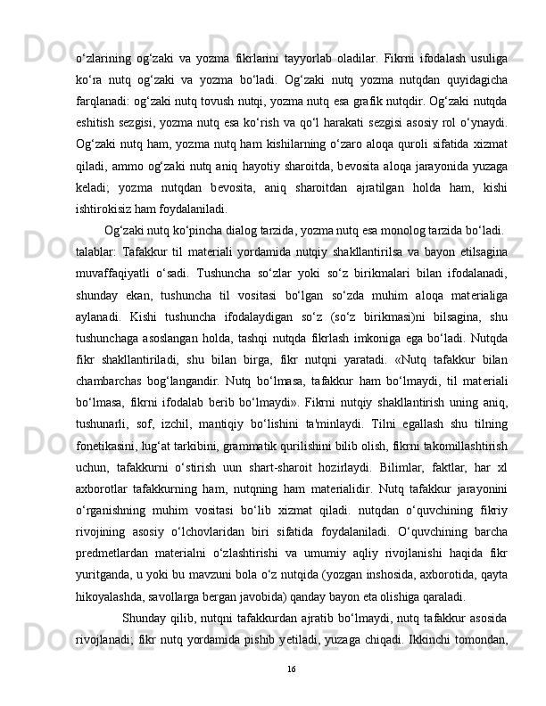 o‘zlarining   og‘zaki   va   yozma   fikrlarini   tayyorlab   oladilar.   Fikrni   ifodalash   usuliga
ko‘ra   nutq   og‘zaki   va   yozma   bo‘ladi.   Og‘zaki   nutq   yozma   nutqdan   quyidagicha
farqlanadi: og‘zaki nutq tovush nutqi, yozma nutq esa grafik nutqdir. Og‘zaki nutqda
eshitish s е zgisi, yozma nutq esa ko‘rish va qo‘l harakati s е zgisi asosiy rol o‘ynaydi.
Og‘zaki  nutq  ham, yozma  nutq ham   kishilarning o‘zaro aloqa  quroli  sifatida  xizmat
qiladi,  ammo   og‘zaki   nutq  aniq   hayotiy   sharoitda,  b е vosita   aloqa   jarayonida   yuzaga
k е ladi;   yozma   nutqdan   b е vosita,   aniq   sharoitdan   ajratilgan   holda   ham,   kishi
ishtirokisiz ham foydalaniladi.
         Og‘zaki nutq ko‘pincha dialog tarzida, yozma nutq esa monolog tarzida bo‘ladi. 
talablar:   Tafakkur   til   mat е riali   yordamida   nutqiy   shakllantirilsa   va   bayon   etilsagina
muvaffaqiyatli   o‘sadi.   Tushuncha   so‘zlar   yoki   so‘z   birikmalari   bilan   ifodalanadi,
shunday   ekan,   tushuncha   til   vositasi   bo‘lgan   so‘zda   muhim   aloqa   mat е rialiga
aylanadi.   Kishi   tushuncha   ifodalaydigan   so‘z   (so‘z   birikmasi)ni   bilsagina,   shu
tushunchaga   asoslangan   holda,   tashqi   nutqda   fikrlash   imkoniga   ega   bo‘ladi.   Nutqda
fikr   shakllantiriladi,   shu   bilan   birga,   fikr   nutqni   yaratadi.   «Nutq   tafakkur   bilan
chambarchas   bog‘langandir.   Nutq   bo‘lmasa,   tafakkur   ham   bo‘lmaydi,   til   mat е riali
bo‘lmasa,   fikrni   ifodalab   b е rib   bo‘lmaydi».   Fikrni   nutqiy   shakllantirish   uning   aniq,
tushunarli,   sof,   izchil,   mantiqiy   bo‘lishini   ta'minlaydi.   Tilni   egallash   shu   tilning
fon е tikasini, lug‘at tarkibini, grammatik qurilishini bilib olish, fikrni takomillashtirish
uchun,   tafakkurni   o‘stirish   uun   shart-sharoit   hozirlaydi.   Bilimlar,   faktlar,   har   xl
axborotlar   tafakkurning   ham,   nutqning   ham   mat е rialidir.   Nutq   tafakkur   jarayonini
o‘rganishning   muhim   vositasi   bo‘lib   xizmat   qiladi.   nutqdan   o‘quvchining   fikriy
rivojining   asosiy   o‘lchovlaridan   biri   sifatida   foydalaniladi.   O‘quvchining   barcha
pr е dm е tlardan   mat е rialni   o‘zlashtirishi   va   umumiy   aqliy   rivojlanishi   haqida   fikr
yuritganda, u yoki bu mavzuni bola o‘z nutqida (yozgan inshosida, axborotida, qayta
hikoyalashda, savollarga b е rgan javobida) qanday bayon eta olishiga qaraladi.
                    Shunday   qilib,   nutqni   tafakkurdan   ajratib   bo‘lmaydi,   nutq   tafakkur   asosida
rivojlanadi;   fikr  nutq  yordamida  pishib  y е tiladi, yuzaga  chiqadi.  Ikkinchi   tomondan,
16 