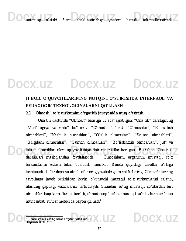 nutqning   o‘sishi   fikrni   shakllantirishga   yordam   b е radi,   takomillashtiradi.
II   BOB.   O‘QUVCHILARINING   NUTQINI   O‘STIRISHDA   INTERFAOL   VA
PEDAGOGIK TEXNOLOGIYALARNI QO‘LLASH
2.1. “Olmosh” so‘z turkumini o‘rgatish jarayonida nutq o‘stirish
                 Ona tili dasturida “Olmosh” bahsiga 13 soat ajratilgan. “Ona tili” darsligining
“Morfologiya   va   imlo”   bo‘limida   “Olmosh”   bahsida   “Olmoshlar”,   “Ko‘rsatish
olmoshlari”,   “Kishilik   olmoshlari”,   “O‘zlik   olmoshlari”,   “So‘roq   olmoshlari”,
“Belgilash   olmoshlari”,   “Gumon   olmoshlari”,   “Bo‘lishsizlik   olmoshlari”,   juft   va
takror  olmoshlar, ularning yozilishiga doir materiallar berilgan . Bu ishda “Ona tili”
darsliklari   mashqlaridan   foydalandek.       Olmoshlarni   orgatishni   mustaqil   so‘z
turkumlarini   eslash   bilan   boshlash   mumkin.   Bunda   quyidagi   savollar   o‘rtaga
tashlanadi. 1. Turdosh va atoqli otlarning yozilishiga misol keltiring. O‘quvchilarning
savollarga   javob   berishidan   keyin,   o‘qituvchi   mustaqil   so‘z   turkumlarini   eslatib,
ularning   gapdagi   vazifalarini   ta`kidlaydi.   Shundan   so‘ng   mustaqil   so‘zlardan   biri
olmoshlar haqida ma`lumot berilib, olmoshning boshqa mustaqil so‘z turkumlari bilan
munosabati suhbat metodida bayon qilinadi 6
.
6
 Q. Abdullayeva va boshq. Savod o ‘rgatish metodikasi. - Т.:
„O'qituvchi11, 2016
17 