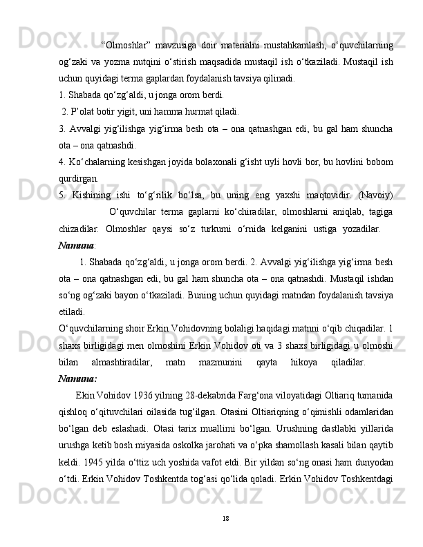                     “Olmoshlar”   mavzusiga   doir   materialni   mustahkamlash,   o‘quvchilarning
og‘zaki   va   yozma   nutqini   o‘stirish   maqsadida   mustaqil   ish   o‘tkaziladi.   Mustaqil   ish
uchun quyidagi terma gaplardan foydalanish tavsiya qilinadi.  
1. Shabada qo‘zg‘aldi, u jonga orom berdi.
 2. P’olat botir yigit, uni hamma hurmat qiladi. 
3.  Avvalgi   yig‘ilishga   yig‘irma   besh   ota   –  ona   qatnashgan   edi,   bu  gal   ham   shuncha
ota – ona qatnashdi. 
4. Ko‘chalarning kesishgan joyida bolaxonali g‘isht uyli hovli bor, bu hovlini bobom
qurdirgan. 
5.   Kishining   ishi   to‘g‘rilik   bo‘lsa,   bu   uning   eng   yaxshi   maqtovidir.   (Navoiy)
                    O‘quvchilar   terma   gaplarni   ko‘chiradilar,   olmoshlarni   aniqlab,   tagiga
chizadilar.   Olmoshlar   qaysi   so‘z   turkumi   o‘rnida   kelganini   ustiga   yozadilar.    
Namuna :
        1. Shabada qo‘zg‘aldi, u jonga orom berdi. 2. Avvalgi yig‘ilishga yig‘irma besh
ota – ona qatnashgan edi, bu gal  ham  shuncha  ota – ona qatnashdi. Mustaqil  ishdan
so‘ng og‘zaki bayon o‘tkaziladi. Buning uchun quyidagi matndan foydalanish tavsiya
etiladi.    
O‘quvchilarning shoir Erkin Vohidovning bolaligi haqidagi matnni o‘qib chiqadilar. 1
shaxs birligidagi men olmoshini  Erkin Vohidov oti  va 3 shaxs  birligidagi  u olmoshi
bilan   almashtiradilar,   matn   mazmunini   qayta   hikoya   qiladilar.    
Namuna:
       Ekin Vohidov 1936 yilning 28-dekabrida Farg‘ona viloyatidagi Oltiariq tumanida
qishloq o‘qituvchilari oilasida tug‘ilgan. Otasini  Oltiariqning o‘qimishli odamlaridan
bo‘lgan   deb   eslashadi.   Otasi   tarix   muallimi   bo‘lgan.   Urushning   dastlabki   yillarida
urushga ketib bosh miyasida oskolka jarohati va o‘pka shamollash kasali bilan qaytib
keldi. 1945 yilda o‘ttiz uch yoshida vafot etdi. Bir yildan so‘ng onasi ham dunyodan
o‘tdi. Erkin Vohidov Toshkentda tog‘asi qo‘lida qoladi. Erkin Vohidov Toshkentdagi
18 