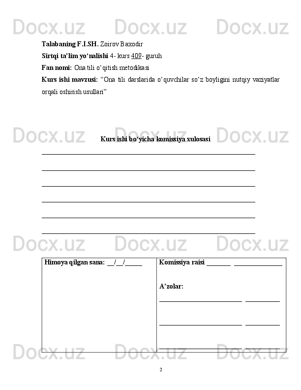 Talabaning F.I.SH.   Zoirov Baxodir
Sirtqi ta’lim yo‘nalishi  4- kurs  409 - guruh
Fan nomi:  Ona tili o‘qitish metodikasi
Kurs  ishi  mavzusi:   “Ona  tili   darslarida o‘quvchilar  so‘z  boyligini  nutqiy vaziyatlar
orqali oshirish usullari”
                        Kurs ishi bo‘yicha komissiya xulosasi
______________________________________________________________
______________________________________________________________
______________________________________________________________
______________________________________________________________
__________________________________________________________ ____
______________________________________________________________
Himoya qilgan sana:  __/__/_____ Komissiya raisi  _______  ______________
A’zolar:
________________________  __________
________________________  __________
________________________  __________
2 